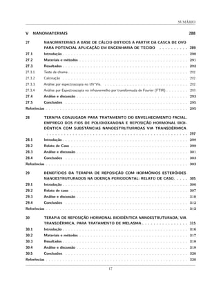 SUMÁRIO
V NANOMATERIAIS 288
27 NANOMATERIAIS A BASE DE CÁLCIO OBTIDOS A PARTIR DA CASCA DE OVO
PARA POTENCIAL APLICAÇÃO EM ENGENHARIA DE TECIDO . . . . . . . . . . 289
27.1 Introdução . . . . . . . . . . . . . . . . . . . . . . . . . . . . . . . . . . . . . . . . . . . . . 290
27.2 Materiais e métodos . . . . . . . . . . . . . . . . . . . . . . . . . . . . . . . . . . . . . . . 291
27.3 Resultados . . . . . . . . . . . . . . . . . . . . . . . . . . . . . . . . . . . . . . . . . . . . . 292
27.3.1 Teste de chama . . . . . . . . . . . . . . . . . . . . . . . . . . . . . . . . . . . . . . . . . . . 292
27.3.2 Calcinação . . . . . . . . . . . . . . . . . . . . . . . . . . . . . . . . . . . . . . . . . . . . . 292
27.3.3 Análise por espectroscopia no UV Vis. . . . . . . . . . . . . . . . . . . . . . . . . . . . . . . 292
27.3.4 Análise por Espectroscopia no infravermelho por transformada de Fourier (FTIR) . . . . . . . . 293
27.4 Análise e discussão . . . . . . . . . . . . . . . . . . . . . . . . . . . . . . . . . . . . . . . . 293
27.5 Conclusões . . . . . . . . . . . . . . . . . . . . . . . . . . . . . . . . . . . . . . . . . . . . 295
Referências . . . . . . . . . . . . . . . . . . . . . . . . . . . . . . . . . . . . . . . . . . . . . . . . . . . 295
28 TERAPIA CONJUGADA PARA TRATAMENTO DO ENVELHECIMENTO FACIAL.
EMPREGO DOS FIOS DE POLIDIOXANONA E REPOSIÇÃO HORMONAL BIOI-
DÊNTICA COM SUBSTÂNCIAS NANOESTRUTURADAS VIA TRANSDÉRMICA
. . . . . . . . . . . . . . . . . . . . . . . . . . . . . . . . . . . . . . . . . . . . . . . . . 297
28.1 Introdução . . . . . . . . . . . . . . . . . . . . . . . . . . . . . . . . . . . . . . . . . . . . . 298
28.2 Relato de Caso . . . . . . . . . . . . . . . . . . . . . . . . . . . . . . . . . . . . . . . . . . 299
28.3 Análise e discussão . . . . . . . . . . . . . . . . . . . . . . . . . . . . . . . . . . . . . . . . 301
28.4 Conclusões . . . . . . . . . . . . . . . . . . . . . . . . . . . . . . . . . . . . . . . . . . . . 303
Referências . . . . . . . . . . . . . . . . . . . . . . . . . . . . . . . . . . . . . . . . . . . . . . . . . . . 303
29 BENEFÍCIOS DA TERAPIA DE REPOSIÇÃO COM HORMÔNIOS ESTERÓIDES
NANOESTRUTURADOS NA DOENÇA PERIODONTAL: RELATO DE CASO. . . . . 305
29.1 Introdução . . . . . . . . . . . . . . . . . . . . . . . . . . . . . . . . . . . . . . . . . . . . . 306
29.2 Relato de caso . . . . . . . . . . . . . . . . . . . . . . . . . . . . . . . . . . . . . . . . . . 307
29.3 Análise e discussão . . . . . . . . . . . . . . . . . . . . . . . . . . . . . . . . . . . . . . . . 310
29.4 Conclusões . . . . . . . . . . . . . . . . . . . . . . . . . . . . . . . . . . . . . . . . . . . . 312
Referências . . . . . . . . . . . . . . . . . . . . . . . . . . . . . . . . . . . . . . . . . . . . . . . . . . . 312
30 TERAPIA DE REPOSIÇÃO HORMONAL BIOIDÊNTICA NANOESTRUTURADA, VIA
TRANSDÉRMICA, PARA TRATAMENTO DE MELASMA . . . . . . . . . . . . . . . . 315
30.1 Introdução . . . . . . . . . . . . . . . . . . . . . . . . . . . . . . . . . . . . . . . . . . . . . 316
30.2 Materiais e métodos . . . . . . . . . . . . . . . . . . . . . . . . . . . . . . . . . . . . . . . 317
30.3 Resultados . . . . . . . . . . . . . . . . . . . . . . . . . . . . . . . . . . . . . . . . . . . . . 318
30.4 Análise e discussão . . . . . . . . . . . . . . . . . . . . . . . . . . . . . . . . . . . . . . . . 318
30.5 Conclusões . . . . . . . . . . . . . . . . . . . . . . . . . . . . . . . . . . . . . . . . . . . . 320
Referências . . . . . . . . . . . . . . . . . . . . . . . . . . . . . . . . . . . . . . . . . . . . . . . . . . . 320
17
 