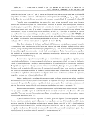 CAPÍTULO 15. O DESIGN DE SUPERFÍCIE DE IMPLANTES DE ZIRCÔNIA: O POTENCIAL DE
BIOATIVIDADE E COLONIZAÇÃO MICROBIANA
estável à temperatura ≥ 2370 °C) [14]. A fim de estabilizar a forma tetragonal em uma fase metaestável à
temperatura ambiente, é necessário adicionar elementos de carga como dopantes (Y2O3, Al2O3, MgO, CaO ou
CeO2). Essa fase metaestável tem a característica de reduzir a susceptibilidade de propagação de trincas [7].
Contudo, nessa transposição da fase monoclínica para a fase tetragonal, ocorre uma alteração
volumétrica. Quando se aquece tem transformação, mudança de volume, essa mudança cria tensões de
transformação, e isso pode levar à fratura durante a sinterização. Com isso, não há um aquecimento contínuo,
há um aquecimento lento antes de se atingir a temperatura de transição, e depois é feito um patamar para
homogeneizar e aliviar as tensões para realizar a mudança de fase [14]. Além disso, os implantes de zircônia
são estabelecidos como uma reabilitação metalfree, sendo o principal sistema bioceramico 3Y-TZP (3% mol
de Y2O3 dopado com zircônia tetragonal policristalina). O seu potencial de bioatividade é determinado pela
sua resposta biocompatível somada às suas propriedades de superfície, e essas características tornam-se uma
vantagem sobre os sistemas convencionais de implantes de titânio [10, 26].
Além disso, o implante de zircônia é um biomaterial bioinerte, o que significa que quando instalado,
cirurgicamente, e em contacto com tecido ósseo, esse material não pode promover qualquer tipo de reação
tecidual, ou seja, não reage e não desencadeia qualquer processo [27]. Assim, através de alterações na topografia
de superfície, se pode induzir e mediar a bioatividade nesses implantes. Assim, é necessário que a superfície
dos implantes de zircônia seja submetida a um tratamento específico para adaptar essa superfície, de modo a
poder promover a bioatividade [12].
A partir disso, é possível compreender que as características da topografia de superfície, como
rugosidade, molhabilidade, forma e design podem influenciar na resposta tecidual, processos de sinalização
celular e, consequentemente, a migração dos componentes do tecido hematopoiético e do sistema imunitário.
A rugosidade é responsável pela ação osteocondutora dos osteoblastos, formação óssea, e remodelação óssea.
Portanto, pode ser aplicados diferentes tipos de tratamento de superfície para gerar padrões de rugosidade
que permitam resultados favoráveis de interação implante-tecido ósseo. Nesse sentido, o processo pelo qual
a superfície do implante é submetida tem uma ligação direta com o modo como as células do organismo
hospedeiro interage com o biomaterial utilizado [12].
Assim, o parâmetro de rugosidade pode ser caracterizado em forma, ondulação, e a própria rugosidade.
Essas três características são o resultado da topografia de superfície em relação aos diferentes processos de
tratamento de superfície. No entanto, a rugosidade é ainda um dos postos-chave em relação aos implantes e é
isso que determina se o material terá um desempenho favorável durante todo o tratamento [15].
A molhabilidade representa o grau de dispersão de um líquido sobre uma superfície sólida, de modo
em que quanto maior for o grau de molhabilidade de um material, menor será a sua dispersão sobre uma
superfície. Todo esse processo é determinado por forças intermoleculares e, no caso da zircônia, o grau de
molhabilidade será muito baixo [27].
O grau determinado entre a superfície e o líquido, pode ser expresso pela letra grega Θ, a partir
da qual se pode determinar o quanto o líquido pode se espalhar sobre uma determinada superfície. Assim,
a relação numérica do ângulo alfa é estabelecida da seguinte forma: entre 90º e 180º, o líquido não tem
capacidade de molhar (hidrofóbico), quando a angulação se estabelece entre 0º à 90º, o líquido é capaz de
se espalhar e molhar uma determinada área da superfície (hidrofílico), e quando a angulação é igual a 0º, o
líquido é capaz de se espalhar por toda a superfície, homogeneamente [17].
170
 