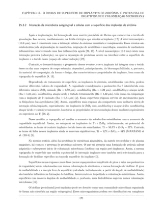 CAPÍTULO 15. O DESIGN DE SUPERFÍCIE DE IMPLANTES DE ZIRCÔNIA: O POTENCIAL DE
BIOATIVIDADE E COLONIZAÇÃO MICROBIANA
15.3.2 Interação da microbiota subgengival e células com a superfície dos implantes de zircônia
Após a implantação, há formação de uma matriz provisória de fibrina que caracteriza o tecido de
granulação. Isso ocorre, imediatamente, na ferida cirúrgica que envolve o implante [17]. A nível microscópico
(10-6 µm), isso é consistente com a interação celular do sistema imunitário e complemento. Esses eventos são
estabelecidos pela degranulação de mastócitos, migração de neutrófilos e macrófagos, aumento de mediadores
inflamatórios caracterizando uma fase inflamatória aguda [22, 17]. A nível nanoscópico (10-9 nm) existe uma
interação proteica (adsorção), na qual a deposição de proteínas ocorre na interface entre a superfície do
implante e o tecido ósseo (espaço de osteocondução) [22].
Contudo, o desenvolvimento e progressão desses eventos, e se o implante irá integrar com o tecido
ósseo ou dar uma resposta de corpo estranho, dependerá, principalmente, da biocompatibilidade, e, portanto,
do material de composição, da forma e design, das características e propriedades do implante, bem como da
topografia de superfície [9, 13].
Dependendo do tratamento de superfície, os implantes de zircônia, estabilizados com ítria, podem
mostrar diferentes valores de rugosidade. A rugosidade considerando o parâmetro Ra é estabelecida com
diferentes valores: ZrO2 usinado (Ra = 0,59 µm), sandblasting (Ra = 1,22 µm), sandblasting e ataque ácido
(Ra = 1,31 µm), sandblasting, ataque ácido e tratado termicamente (Ra = 1,32 µm), bem como em comparação
com o implante de Ti usinado (Ra = 0,54 µm) [2]. Essas superfícies rugosas servem de ancoramento para
os filópodeos dos osteoblastos [36]. Assim, superfícies mais rugosas são compatíveis com melhores níveis de
interação célula-implante, especialmente, em implantes de ZrO2 com sandblasting e ataque ácido; sandblasting,
ataque ácido e tratado termicamente. Isso torna as propriedades de osteocondução desses implantes equivalentes
ou superiores ao Ti [36, 2].
Nesse sentido, a topografia vai mediar o aumento da adesão dos osteoblastos com o aumento da
rugosidade superficial. Assim, ao comparar os implantes de Ti e ZrO2, relativamente, ao potencial de
osteoblastos, as taxas de contato implante- tecido ósseo são semelhantes, Ti = 56,5% e ZrO2 = 57%. Contudo,
as taxas de falha nesses implantes ainda se mostram significativas, Ti = 12% e ZrO2 = 44% (MANZANO et
al. (2014) [5].
No mesmo sentido, além das proteínas de membrana plasmática, da matriz extracelular e do plasma
sanguíneo, há contato e presença de proteínas salivares. O que vai permear uma formação de película salivar
adquirida e subsequente início de colonização microbiana (biofilme) na região peri-implantar. Assim, a mesma
topografia de superfície que medeia o potencial de interação implante-osso também será selecionada para a
formação de biofilme específico no topo da superfície do implante [3].
Superfícies menos rugosas e mais lisas (menor espaçamento e amplitude de picos e vales nos parâmetros
de rugosidade) estão relacionadas com menos colonização de simbiontes, e menos formação de biofilme. O grau
de molhabilidade e a energia livre de superfície (calculada, indiretamente, a partir do ângulo de molhabilidade)
são também influentes na formação do biofilme, favorecendo ou impedindo a colonização microbiana. Assim,
superfícies com maiores ângulos de molhabilidade, e, portanto, mais hidrofóbicas sugerem menor colonização
microbiana [16].
O biofilme periodontal/peri-implantar pode ser descrito como uma comunidade microbiana organizada
de forma não aleatória na região subgengival. Esses microrganismos podem ser classificados em complexos
171
 