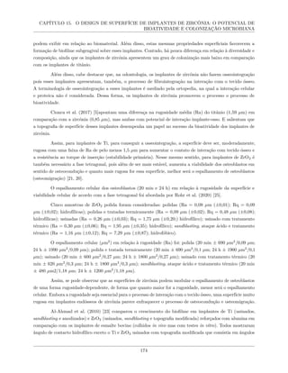 CAPÍTULO 15. O DESIGN DE SUPERFÍCIE DE IMPLANTES DE ZIRCÔNIA: O POTENCIAL DE
BIOATIVIDADE E COLONIZAÇÃO MICROBIANA
podem exibir em relação ao biomaterial. Além disso, estas mesmas propriedades superficiais favorecem a
formação de biofilme subgengival sobre esses implantes. Contudo, há pouca diferença em relação à diversidade e
composição, ainda que os implantes de zircónia apresentem um grau de colonização mais baixo em comparação
com os implantes de titânio.
Além disso, cabe destacar que, na odontologia, os implantes de zircônia não fazem osseointegração
pois esses implantes apresentam, também, o processo de fibrointegração na interação com o tecido ósseo.
A terminologia de osseointegração a esses implantes é mediado pela ortopedia, na qual a interação celular
e proteica não é considerada. Dessa forma, os implantes de zircônia promovem o processo o processo de
bioatividade.
Cionca et al. (2017) [5]apontam uma diferença na rugosidade média (Ra) do titânio (1,59 µm) em
comparação com a zircônia (0,85 µm), mas ambas com potencial de interação implante-osso. E salientam que
a topografia de superfície desses implantes desempenha um papel no sucesso da bioatividade dos implantes de
zircônia.
Assim, para implantes de Ti, para conseguir a osseointegração, a superfície deve ser, moderadamente,
rugosa com uma faixa de Ra de pelo menos 1,5 µm para aumentar o contato de interação com tecido ósseo e
a resistência ao torque de inserção (estabilidade primária). Nesse mesmo sentido, para implantes de ZrO2 é
também necessário a fase tetragonal, pois além de ser mais estável, aumenta a viabilidade dos osteoblastos em
sentido de osteocondução e quanto mais rugosa for essa superfície, melhor será o espalhamento de osteoblastos
(osteomigração) [21, 20].
O espalhamento celular dos osteoblastos (20 min e 24 h) em relação à rugosidade da superfície e
viabilidade celular de acordo com a fase tetragonal foi abordada por Rohr et al. (2020) [25].
Cinco amostras de ZrO2 polida foram consideradas: polidas (Ra = 0,08 µm (±0,01); Rq = 0,09
µm (±0,02); hidrofílicas); polidas e tratadas termicamente (Ra = 0,09 µm (±0,02); Rq = 0,48 µm (±0,08);
hidrofílicas); usinadas (Ra = 0,26 µm (±0,03); Rq = 1,75 µm (±0,20;) hidrofílico); usinado com tratamento
térmico (Ra = 0,30 µm (±0,06); Rq = 1,95 µm (±0,35); hidrofílico); sandblasting, ataque ácido e tratamento
térmico (Ra = 1,16 µm (±0,12); Rq = 7,29 µm (±0,87); hidrofóbico).
O espalhamento celular (µm2
) em relação à rugosidade (Ra) foi: polida (20 min ± 690 µm2
/0,09 µm;
24 h ± 1990 µm2
/0,09 µm); polida e tratada termicamente (20 min ± 690 µm2
/0,1 µm; 24 h ± 1900 µm2
/0,1
µm); usinado (20 min ± 600 µm2
/0,27 µm; 24 h ± 1800 µm2
/0,27 µm); usinado com tratamento térmico (20
min ± 620 µm2
/0,3 µm; 24 h ± 1800 µm2
/0,3 µm); sandblasting, ataque ácido e tratamento térmico (20 min
± 480 µm2/1,18 µm; 24 h ± 1200 µm2
/1,18 µm).
Assim, se pode observar que as superfícies de zircônia podem modular o espalhamento de osteoblastos
de uma forma rugosidade-dependente, de forma que quanto maior for a rugosidade, menor será o espalhamento
celular. Embora a rugosidade seja essencial para o processo de interação com o tecido ósseo, uma superfície muito
rugosa em implantes endósseos de zircônia parece enfraquecer o processo de osteocondução e osteomigração.
Al-Ahmad et al. (2010) [23] comparou o crescimento do biofilme em implantes de Ti (usinados,
sandblasting e anodizados) e ZrO2 (usinados, sandblasting e topografia modificada) reforçados com alumina em
comparação com os implantes de esmalte bovino (colhidos in vivo mas com testes in vitro). Todos mostraram
ângulo de contacto hidrofílico exceto o Ti e ZrO2 usinados com topografia modificada que consistia em ângulos
174
 