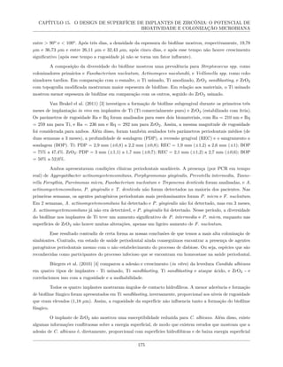 CAPÍTULO 15. O DESIGN DE SUPERFÍCIE DE IMPLANTES DE ZIRCÔNIA: O POTENCIAL DE
BIOATIVIDADE E COLONIZAÇÃO MICROBIANA
entre > 90º e < 100º. Após três dias, a densidade da espessura do biofilme mostrou, respectivamente, 19,78
µm e 36,73 µm e entre 26,11 µm e 32,43 µm, após cinco dias, e após esse tempo não houve crescimento
significativo (após esse tempo a rugosidade já não se torna um fator influente).
A composição da diversidade do biofilme mostrou uma prevalência para Streptococcus spp. como
colonizadores primários e Fusobacterium nucleatum, Actinomyces naeslundii, e Veillonella spp. como colo-
nizadores tardios. Em comparação com o esmalte, o Ti usinado, Ti anodizado, ZrO2 sandblasting, e ZrO2
com topografia modificada mostraram maior espessura de biofilme. Em relação aos materiais, o Ti usinado
mostrou menor espessura de biofilme em comparação com os outros, seguido do ZrO2 usinado.
Van Brakel el al. (2011) [3] investigou a formação de biofilme subgengival durante os primeiros três
meses de implantação in vivo em implantes de Ti (Ti comercialmente puro) e ZrO2 (estabilizado com ítria).
Os parâmetros de rugosidade Ra e Rq foram analisados para esses dois biomateriais, com Ra = 210 nm e Rq
= 259 nm para Ti, e Ra = 236 nm e Rq = 292 nm para ZrO2. Assim, a mesma magnitude de rugosidade
foi considerada para ambos. Além disso, foram também avaliados três parâmetros periodontais médios (de
duas semanas a 3 meses), a profundidade de sondagem (PDP), a recessão gengival (REC) e o sangramento a
sondagem (BOP). Ti: PDP = 2,9 mm (±0,8) a 2,2 mm (±0,8); REC = 1,9 mm (±1,2) a 2,6 mm (±1); BOP
= 75% a 47,4%. ZrO2: PDP = 3 mm (±1,1) a 1,7 mm (±0,7); REC = 2,1 mm (±1,2) a 2,7 mm (±0,6); BOP
= 50% a 52,6%.
Ambos apresentavam condições clínicas periodontais saudáveis. A presença (por PCR em tempo
real) de Aggregatibacter actinomycetemcomitans, Porphyromonas gingivalis, Prevotella intermedia, Tanne-
rella Forsythia, Parvimonas micra, Fusobacterium nucleatum e Treponema denticola foram analisadas, e A.
actinomycetemcomitans, P. gingivalis e T. denticola não foram detectados na maioria dos pacientes. Nas
primeiras semanas, os agentes patogénicos periodontais mais predominantes foram P. micra e F. nucleatum.
Em 2 semanas, A. actinomycetemcomitans foi detectado e P. gingivalis não foi detectado, mas em 3 meses,
A. actinomycetemcomitans já não era detectável, e P. gingivalis foi detectado. Nesse período, a diversidade
do biofilme nos implantes de Ti teve um aumento significativo de P. intermedia e P. micra, enquanto nas
superfícies de ZrO2 não houve muitas alterações, apenas um ligeiro aumento de F. nucleatum.
Esse resultado contradiz de certa forma as nossas conclusões de que temos a mais alta colonização de
simbiontes. Contudo, em estado de saúde periodontal ainda conseguimos encontrar a presença de agentes
patogênicos periodontais mesmo com o não estabelecimento do processo de disbiose. Ou seja, espécies que são
reconhecidas como participantes do processo infecioso que se encontram em homeostase na saúde periodontal.
Bürgers et al. (2010) [4] comparou a adesão e crescimento (in vitro) da levedura Candida albicans
em quatro tipos de implantes - Ti usinado, Ti sandblasting, Ti sandblasting e ataque ácido, e ZrO2 - e
correlacionou isso com a rugosidade e a molhabilidade.
Todos os quatro implantes mostraram ângulos de contacto hidrofílicos. A menor aderência e formação
de biofilme fúngico foram apresentados em Ti sandblasting, inversamente, proporcional aos níveis de rugosidade
que eram elevados (1,18 µm). Assim, a rugosidade da superfície não influencia tanto a formação do biofilme
fúngico.
O implante de ZrO2 não mostrou uma susceptibilidade reduzida para C. albicans. Além disso, existe
algumas informações conflituosas sobre a energia superficial, de modo que existem estudos que mostram que a
adesão de C. albicans é, diretamente, proporcional com superfícies hidrofóbicas e de baixa energia superficial
175
 