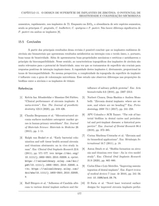 CAPÍTULO 15. O DESIGN DE SUPERFÍCIE DE IMPLANTES DE ZIRCÔNIA: O POTENCIAL DE
BIOATIVIDADE E COLONIZAÇÃO MICROBIANA
aumentou, rapidamente, nos implantes de Ti. Enquanto na ZrO2, a abundância de sete espécies aumentou,
sendo as principais C. gingivalis, C. leadbetteri, C. sputigena e P. pasteri. Não houve diferença significativa de
P. pasteri em ambos os implantes [8].
15.5 Conclusões
A partir dos principais resultados dessa revisão é possível concluir que os implantes endósseos de
zircônia são biomateriais que apresentam resultados satisfatórios na interação com o tecido ósseo, e, portanto,
boas taxas de bioatividade. Além de apresentarem boas propriedades mecânicas e estéticas e satisfazerem o
princípio da biocompatibilidade. Nesse sentido, as características topográficas dos implantes de zircônia são
muito relevantes para o potencial de bioatividade, uma vez que os tratamentos de superfície são cruciais para
respostas positivas de interação implante-ósseo. A rugosidade destes implantes é, diretamente, proporcional às
taxas de biocompatibilidade. Na mesma perspectiva, a complexidade da topografia da superfície do implante
é influente com o grau de colonização microbiana. Esse estudo não observou diferenças nas proporções do
biofilme entre a zircônia e os implantes de titânio.
Referências
[1] Kelvin Ian Afrashtehfar e Massimo Del Fabbro.
“Clinical performance of zirconia implants: A
meta-review”. Em: The Journal of prosthetic
dentistry 123.3 (2020), pp. 419–426.
[2] Claudia Bergemann et al. “Microstructured zir-
conia surfaces modulate osteogenic marker ge-
nes in human primary osteoblasts”. Em: Journal
of Materials Science: Materials in Medicine 26
(2015), pp. 1–11.
[3] Ralph van Brakel et al. “Early bacterial colo-
nization and soft tissue health around zirconia
and titanium abutments: an in vivo study in
man”. Em: Clinical Oral Implants Research 22.6
(2011), pp. 571–577. doi: https://doi.org/
10.1111/j.1600-0501.2010.02005.x. eprint:
https : / / onlinelibrary . wiley . com / doi /
pdf/10.1111/j.1600-0501.2010.02005.x.
url: https://onlinelibrary.wiley.com/
doi/abs/10.1111/j.1600-0501.2010.02005.
x.
[4] Ralf Bürgers et al. “Adhesion of Candida albi-
cans to various dental implant surfaces and the
influence of salivary pellicle proteins”. Em: Acta
biomaterialia 6.6 (2010), pp. 2307–2313.
[5] Norbert Cionca, Dena Hashim e Andrea Mom-
belli. “Zirconia dental implants: where are we
now, and where are we heading?” Em: Perio-
dontology 2000 73.1 (2017), pp. 241–258.
[6] APV Colombo e ACR Tanner. “The role of bac-
terial biofilms in dental caries and periodon-
tal and peri-implant diseases: a historical pers-
pective”. Em: Journal of Dental Research 98.4
(2019), pp. 373–385.
[7] Corina Marilena Cristache et al. “Zirconia and
its biomedical applications”. Em: Metalurgia In-
ternational 16.7 (2011), p. 18.
[8] Anton Desch et al. “Biofilm formation on zirco-
nia and titanium over time—An in vivo model
study”. Em: Clinical Oral Implants Research
31.9 (2020), pp. 865–880.
[9] Carlos Elias e Luiz Meirelles. “Improving osseoin-
tegration of dental implants”. Em: Expert review
of medical devices 7 (mar. de 2010), pp. 241–56.
doi: 10.1586/erd.09.74.
[10] D Faria et al. “Novel laser textured surface
designs for improved zirconia implants perfor-
177
 