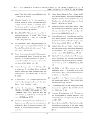 CAPÍTULO 15. O DESIGN DE SUPERFÍCIE DE IMPLANTES DE ZIRCÔNIA: O POTENCIAL DE
BIOATIVIDADE E COLONIZAÇÃO MICROBIANA
mance”. Em: Materials Science and Engineering:
C 108 (2020), p. 110390.
[11] Sebastian Hahnel et al. “In vitro evaluation of
artificial ageing on surface properties and early
Candida albicans adhesion to prosthetic resins”.
Em: Journal of Materials Science: Materials in
Medicine 20 (2009), pp. 249–255.
[12] Takao HANAWA. “Zirconia <i>versus</i> ti-
tanium in dentistry: A review”. Em: Dental
Materials Journal 39.1 (2020), pp. 24–36. doi:
10.4012/dmj.2019-172.
[13] R Klopfleisch e F Jung. “The pathology of the
foreign body reaction against biomaterials”. Em:
Journal of biomedical materials research Part A
105.3 (2017), pp. 927–940.
[14] Eleana Kontonasaki, Panagiotis Giasimakopou-
los e Athanasios E Rigos. “Strength and aging
resistance of monolithic zirconia: an update to
current knowledge”. Em: Japanese Dental Sci-
ence Review 56.1 (2020), pp. 1–23.
[15] Gustavo Boehmer Leite et al. “Relação entre
os parâmetros de rugosidade 3D e a molhabili-
dade do titânio com grãos micrométricos e sub-
micrométricos”. Em: Matéria (Rio de Janeiro)
25 (2020).
[16] M Nascimento. “The Oral Microbiota Influen-
ces in the Osseointegration Process”. Em: Open
Access J Dent Oral Surg 2 (2021).
[17] Marvin do Nascimento. “INTERAÇÃO
CÉLULA-PROTEÍNA-IMPLANTE NO PRO-
CESSO DE OSSEOINTEGRAÇÃO.” Em: Bra-
zilian Journal of Implantology and Health Sci-
ences 4.2 (2022), pp. 44–59.
[18] Marvin do Nascimento et al. “Nutritional in-
fluences on oral infections: the oral microbiota
modulation”. Em: Revista Cientıfica do CRO-
RJ (Rio de Janeiro Dental Journal) 5.2 (2020),
pp. 2–15.
[19] Ulisses Gomes Guimarães Neto e Suzane Medei-
ros de Araújo Bacelar. “Implantes dentários com
superfıcie tratada: revisão de literatura”. Em:
Brazilian Journal of Implantology and Health
Sciences 1.4 (2019), pp. 69–83.
[20] Hironobu Nishihara, Mireia Haro Adanez e Wael
Att. “Current status of zirconia implants in den-
tistry: preclinical tests”. Em: Journal of prostho-
dontic research 63.1 (2019), pp. 1–14.
[21] Stefano Pieralli et al. “Osseointegration of zir-
conia dental implants in animal investigations:
A systematic review and meta-analysis”. Em:
Dental Materials 34.2 (2018), pp. 171–182.
[22] Michael Rabe, Dorinel Verdes e Stefan Seeger.
“Understanding protein adsorption phenomena
at solid surfaces”. Em: Advances in colloid and
interface science 162.1-2 (2011), pp. 87–106.
[23] Afya Sahib Diab Al-Radha et al. “Surface pro-
perties of titanium and zirconia dental implant
materials and their effect on bacterial adhesion”.
Em: Journal of dentistry 40.2 (2012), pp. 146–
153.
[24] Mia Rakic et al. “How frequent does peri-
implantitis occur? A systematic review and
meta-analysis”. Em: Clinical oral investigations
22 (2018), pp. 1805–1816.
[25] Nadja Rohr et al. “Crystal structure of zirconia
affects osteoblast behavior”. Em: Dental Mate-
rials 36.7 (2020), pp. 905–913.
[26] Clarisse Sanon et al. “A new testing protocol for
zirconia dental implants”. Em: Dental materials
31.1 (2015), pp. 15–25.
[27] Fernanda H Schünemann et al. “Zirconia sur-
face modifications for implant dentistry”. Em:
Materials Science and Engineering: C 98 (2019),
pp. 1294–1305.
[28] Alcides Leandro da Silva. “Influência de ondas
eletromagnéticas oriundas de descargas atmos-
féricas em pessoas portadoras de prótese”. Em:
(2014).
178
 