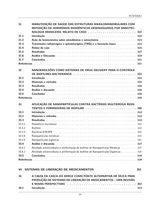 SUMÁRIO
31 MANUTENÇÃO DE SAÚDE DAS ESTRUTURAS MAXILOMANDIBULARES COM
REPOSIÇÃO DE HORMÔNIOS BIOIDÊNTICOS DESENVOLVIDOS POR NANOTEC-
NOLOGIA BRASILEIRA. RELATO DE CASO . . . . . . . . . . . . . . . . . . . . . . . 322
31.1 Introdução . . . . . . . . . . . . . . . . . . . . . . . . . . . . . . . . . . . . . . . . . . . . . 323
31.2 Ação da homocisteína sobre osteoblastos e osteoclastos . . . . . . . . . . . . . . . . . . 324
31.3 Tratamento radioterápico e quimioterápico (TRQ) e a formação óssea . . . . . . . . . . 324
31.4 Relato de caso . . . . . . . . . . . . . . . . . . . . . . . . . . . . . . . . . . . . . . . . . . 325
31.5 Resultados . . . . . . . . . . . . . . . . . . . . . . . . . . . . . . . . . . . . . . . . . . . . . 327
31.6 Análise e Discussão . . . . . . . . . . . . . . . . . . . . . . . . . . . . . . . . . . . . . . . 329
31.7 Conclusões . . . . . . . . . . . . . . . . . . . . . . . . . . . . . . . . . . . . . . . . . . . . 331
Referências . . . . . . . . . . . . . . . . . . . . . . . . . . . . . . . . . . . . . . . . . . . . . . . . . . . 331
32 NANOEMULSÕES COMO SISTEMAS DE DRUG DELIVERY PARA O CONTROLE
DE BIOFILMES BACTERIANOS . . . . . . . . . . . . . . . . . . . . . . . . . . . . . . 333
32.1 Introdução . . . . . . . . . . . . . . . . . . . . . . . . . . . . . . . . . . . . . . . . . . . . . 334
32.2 Materiais e métodos . . . . . . . . . . . . . . . . . . . . . . . . . . . . . . . . . . . . . . . 335
32.3 Resultados . . . . . . . . . . . . . . . . . . . . . . . . . . . . . . . . . . . . . . . . . . . . . 336
32.4 Análise e discussão . . . . . . . . . . . . . . . . . . . . . . . . . . . . . . . . . . . . . . . . 336
32.5 Conclusões . . . . . . . . . . . . . . . . . . . . . . . . . . . . . . . . . . . . . . . . . . . . 338
Referências . . . . . . . . . . . . . . . . . . . . . . . . . . . . . . . . . . . . . . . . . . . . . . . . . . . 338
33 APLICAÇÃO DE NANOPARTÍCULAS CONTRA BACTÉRIAS MULTIDROGA RESIS-
TENTES E FORMADORAS DE BIOFILME . . . . . . . . . . . . . . . . . . . . . . . . 340
33.1 Introdução . . . . . . . . . . . . . . . . . . . . . . . . . . . . . . . . . . . . . . . . . . . . . 342
33.2 Materiais e métodos . . . . . . . . . . . . . . . . . . . . . . . . . . . . . . . . . . . . . . . 342
33.3 Resultados . . . . . . . . . . . . . . . . . . . . . . . . . . . . . . . . . . . . . . . . . . . . . 343
33.3.1 Resistência microbiana . . . . . . . . . . . . . . . . . . . . . . . . . . . . . . . . . . . . . . . 343
33.3.2 Biofilme . . . . . . . . . . . . . . . . . . . . . . . . . . . . . . . . . . . . . . . . . . . . . . . 343
33.3.3 Bactérias ESKAPE . . . . . . . . . . . . . . . . . . . . . . . . . . . . . . . . . . . . . . . . . 344
33.3.4 Nanopartículas metálicas . . . . . . . . . . . . . . . . . . . . . . . . . . . . . . . . . . . . . . 344
33.3.5 Nanopartículas orgânicas . . . . . . . . . . . . . . . . . . . . . . . . . . . . . . . . . . . . . . 345
33.4 Análise e discussão . . . . . . . . . . . . . . . . . . . . . . . . . . . . . . . . . . . . . . . . 347
33.4.1 Atividade antimicrobiana e antiformação de biofilme de Nanopartículas Metálicas . . . . . . . 347
33.4.2 Atividade antimicrobiana e antiformação de biofilme de Nanopartículas Orgânicas . . . . . . . 348
33.5 Conclusões . . . . . . . . . . . . . . . . . . . . . . . . . . . . . . . . . . . . . . . . . . . . 348
Referências . . . . . . . . . . . . . . . . . . . . . . . . . . . . . . . . . . . . . . . . . . . . . . . . . . . 348
VI SISTEMAS DE LIBERAÇÃO DE MEDICAMENTOS 351
34 A CINZA DA CASCA DO ARROZ COMO FONTE ALTERNATIVA DE SÍLICA PARA
PRODUÇÃO DE SISTEMAS DE LIBERAÇÃO DE MEDICAMENTOS – UMA REVISÃO
E NOVAS PERSPECTIVAS . . . . . . . . . . . . . . . . . . . . . . . . . . . . . . . . . 352
34.1 Introdução . . . . . . . . . . . . . . . . . . . . . . . . . . . . . . . . . . . . . . . . . . . . . 353
18
 