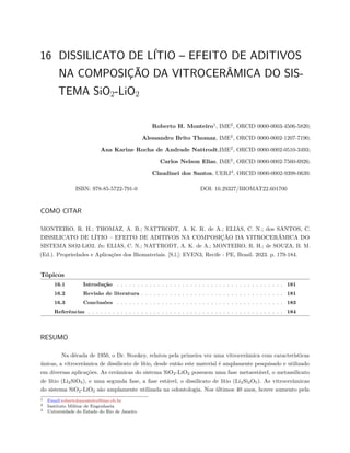 16 DISSILICATO DE LÍTIO – EFEITO DE ADITIVOS
NA COMPOSIÇÃO DA VITROCERÂMICA DO SIS-
TEMA SiO2-LiO2
Roberto H. Monteiro1
, IME2
, ORCID 0000-0003-4506-5820;
Alessandro Brito Thomaz, IME2
, ORCID 0000-0002-1207-7190;
Ana Karine Rocha de Andrade Nattrodt,IME2
, ORCID 0000-0002-0510-3493;
Carlos Nelson Elias, IME2
, ORCID 0000-0002-7560-6926;
Claudinei dos Santos, UERJ3
, ORCID 0000-0002-9398-0639.
ISBN: 978-85-5722-791-0 DOI: 10.29327/BIOMAT22.601700
COMO CITAR
MONTEIRO, R. H.; THOMAZ, A. B.; NATTRODT, A. K. R. de A.; ELIAS, C. N.; dos SANTOS, C.
DISSILICATO DE LÍTIO – EFEITO DE ADITIVOS NA COMPOSIÇÃO DA VITROCERÂMICA DO
SISTEMA SiO2-LiO2. In: ELIAS, C. N.; NATTRODT, A. K. de A.; MONTEIRO, R. H.; de SOUZA, B. M.
(Ed.). Propriedades e Aplicações dos Biomateriais. [S.l.]: EVEN3, Recife - PE, Brasil. 2023. p. 179-184.
Tópicos
16.1 Introdução . . . . . . . . . . . . . . . . . . . . . . . . . . . . . . . . . . . . . . . . . 181
16.2 Revisão de literatura . . . . . . . . . . . . . . . . . . . . . . . . . . . . . . . . . . . 181
16.3 Conclusões . . . . . . . . . . . . . . . . . . . . . . . . . . . . . . . . . . . . . . . . . 183
Referências . . . . . . . . . . . . . . . . . . . . . . . . . . . . . . . . . . . . . . . . . . . . . . . . 184
RESUMO
Na década de 1950, o Dr. Stookey, relatou pela primeira vez uma vitrocerâmica com características
únicas, a vitrocerâmica de dissilicato de lítio, desde então este material é amplamente pesquisado e utilizado
em diversas aplicações. As cerâmicas do sistema SiO2-LiO2 possuem uma fase metaestável, o metassilicato
de lítio (Li2SiO3), e uma segunda fase, a fase estável, o dissilicato de lítio (Li2Si2O5). As vitrocerâmicas
do sistema SiO2-LiO2 são amplamente utilizada na odontologia. Nos últimos 40 anos, houve aumento pela
1 Email:robertohmonteiro@ime.eb.br
2 Instituto Militar de Engenharia
3 Universidade do Estado do Rio de Janeiro
 
