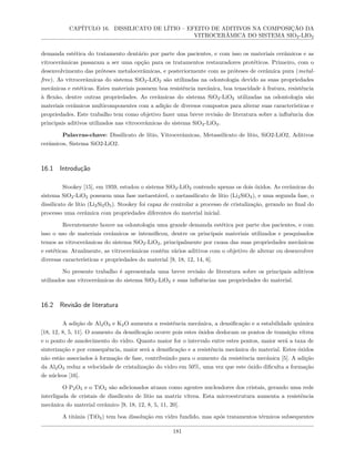 CAPÍTULO 16. DISSILICATO DE LÍTIO – EFEITO DE ADITIVOS NA COMPOSIÇÃO DA
VITROCERÂMICA DO SISTEMA SIO2-LIO2
demanda estética do tratamento dentário por parte dos pacientes, e com isso os materiais cerâmicos e as
vitrocerâmicas passaram a ser uma opção para os tratamentos restauradores protéticos. Primeiro, com o
desenvolvimento das próteses metalocerâmicas, e posteriormente com as próteses de cerâmica pura (metal-
free). As vitrocerâmicas do sistema SiO2-LiO2 são utilizadas na odontologia devido as suas propriedades
mecânicas e estéticas. Estes materiais possuem boa resistência mecânica, boa tenacidade à fratura, resistência
à flexão, dentre outras propriedades. As cerâmicas do sistema SiO2-LiO2 utilizadas na odontologia são
materiais cerâmicos multicomponentes com a adição de diversos compostos para alterar suas características e
propriedades. Este trabalho tem como objetivo fazer uma breve revisão de literatura sobre a influência dos
principais aditivos utilizados nas vitrocerâmicas do sistema SiO2-LiO2.
Palavras-chave: Dissilicato de lítio, Vitrocerâmicas, Metassilicato de lítio, SiO2-LiO2, Aditivos
cerâmicos, Sistema SiO2-LiO2.
16.1 Introdução
Stookey [15], em 1959, estudou o sistema SiO2-LiO2 contendo apenas os dois óxidos. As cerâmicas do
sistema SiO2-LiO2 possuem uma fase metaestável, o metassilicato de lítio (Li2SiO3), e uma segunda fase, o
dissilicato de lítio (Li2Si2O5). Stookey foi capaz de controlar a processo de cristalização, gerando no final do
processo uma cerâmica com propriedades diferentes do material inicial.
Recentemente houve na odontologia uma grande demanda estética por parte dos pacientes, e com
isso o uso de materiais cerâmicos se intensificou, dentre os principais materiais utilizados e pesquisados
temos as vitrocerâmicas do sistema SiO2-LiO2, principalmente por causa das suas propriedades mecânicas
e estéticas. Atualmente, as vitrocerâmicas contém vários aditivos com o objetivo de alterar ou desenvolver
diversas características e propriedades do material [9, 18, 12, 14, 6].
No presente trabalho é apresentada uma breve revisão de literatura sobre os principais aditivos
utilizados nas vitrocerâmicas do sistema SiO2-LiO2 e suas influências nas propriedades do material.
16.2 Revisão de literatura
A adição de Al2O3 e K2O aumenta a resistência mecânica, a densificação e a estabilidade química
[18, 12, 8, 5, 11]. O aumento da densificação ocorre pois estes óxidos deslocam os pontos de transição vítrea
e o ponto de amolecimento do vidro. Quanto maior for o intervalo entre estes pontos, maior será a taxa de
sinterização e por consequência, maior será a densificação e a resistência mecânica do material. Estes óxidos
não estão associados à formação de fase, contribuindo para o aumento da resistência mecânica [5]. A adição
da Al2O3 reduz a velocidade de cristalização do vidro em 50%, uma vez que este óxido dificulta a formação
de núcleos [16].
O P2O5 e o TiO2 são adicionados atuam como agentes nucleadores dos cristais, gerando uma rede
interligada de cristais de dissilicato de lítio na matriz vítrea. Esta microestrutura aumenta a resistência
mecânica do material cerâmico [9, 18, 12, 8, 5, 11, 20].
A titânia (TiO2) tem boa dissolução em vidro fundido, mas após tratamentos térmicos subsequentes
181
 