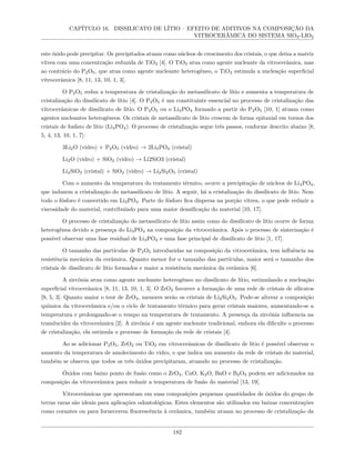 CAPÍTULO 16. DISSILICATO DE LÍTIO – EFEITO DE ADITIVOS NA COMPOSIÇÃO DA
VITROCERÂMICA DO SISTEMA SIO2-LIO2
este óxido pode precipitar. Os precipitados atuam como núcleos de crescimento dos cristais, o que deixa a matriz
vítrea com uma concentração reduzida de TiO2 [4]. O TiO2 atua como agente nucleante da vitrocerâmica, mas
ao contrário do P2O5, que atua como agente nucleante heterogêneo, o TiO2 estimula a nucleação superficial
vitrocerâmica [8, 11, 13, 10, 1, 3].
O P2O5 reduz a temperatura de cristalização do metassilicato de lítio e aumenta a temperatura de
cristalização do dissilicato de lítio [4]. O P2O5 é um constituinte essencial no processo de cristalização das
vitrocerâmicas de dissilicato de lítio. O P2O5 ou o Li3PO4 formado a partir do P2O5 [10, 1] atuam como
agentes nucleantes heterogêneos. Os cristais de metassilicato de lítio crescem de forma epitaxial em tornos dos
cristais de fosfato de lítio (Li3PO4). O processo de cristalização segue três passos, conforme descrito abaixo [8,
5, 4, 13, 10, 1, 7]:
3Li2O (vidro) + P2O5 (vidro) → 2Li3PO4 (cristal)
Li2O (vidro) + SiO2 (vidro) → Li2SiO3 (cristal)
Li2SiO3 (cristal) + SiO2 (vidro) → Li2Si2O5 (cristal)
Com o aumento da temperatura do tratamento térmico, ocorre a precipitação de núcleos de Li3PO4,
que induzem a cristalização do metassilicato de lítio. A seguir, há a cristalização do dissilicato de lítio. Nem
todo o fósforo é convertido em Li3PO4. Parte do fósforo fica dispersa na porção vítrea, o que pode reduzir a
viscosidade do material, contribuindo para uma maior densificação do material [10, 17].
O processo de cristalização do metassilicato de lítio assim como do dissilicato de lítio ocorre de forma
heterogênea devido a presença do Li3PO4 na composição da vitrocerâmica. Após o processo de sinterização é
possível observar uma fase residual de Li3PO4 e uma fase principal de dissilicato de lítio [1, 17].
O tamanho das partículas de P2O5 introduzidas na composição da vitrocerâmica, tem influência na
resistência mecânica da cerâmica. Quanto menor for o tamanho das partículas, maior será o tamanho dos
cristais de dissilicato de lítio formados e maior a resistência mecânica da cerâmica [6].
A zircônia atua como agente nucleante heterogêneo no dissilicato de lítio, estimulando a nucleação
superficial vitrocerâmica [8, 11, 13, 10, 1, 3]. O ZrO2 favorece a formação de uma rede de cristais de silicatos
[9, 5, 3]. Quanto maior o teor de ZrO2, menores serão os cristais de Li2Si2O5. Pode-se alterar a composição
química da vitrocerâmica e/ou o ciclo de tratamento térmico para gerar cristais maiores, aumentando-se a
temperatura e prolongando-se o tempo na temperatura de tratamento. A presença da zircônia influencia na
translucidez da vitrocerâmica [2]. A zircônia é um agente nucleante tradicional, embora ela dificulte o processo
de cristalização, ela estimula o processo de formação da rede de cristais [4].
Ao se adicionar P2O5, ZrO2 ou TiO2 em vitrocerâmicas de dissilicato de lítio é possível observar o
aumento da temperatura de amolecimento do vidro, o que indica um aumento da rede de cristais do material,
também se observa que todos os três óxidos precipitaram, atuando no processo de cristalização.
Óxidos com baixo ponto de fusão como o ZrO2, CaO, K2O, BaO e B2O3 podem ser adicionados na
composição da vitrocerâmica para reduzir a temperatura de fusão do material [13, 19].
Vitrocerâmicas que apresentam em suas composições pequenas quantidades de óxidos do grupo de
terras raras são ideais para aplicações odontológicas. Estes elementos são utilizados em baixas concentrações
como corantes ou para fornecerem fluorescência à cerâmica, também atuam no processo de cristalização da
182
 
