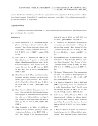 CAPÍTULO 16. DISSILICATO DE LÍTIO – EFEITO DE ADITIVOS NA COMPOSIÇÃO DA
VITROCERÂMICA DO SISTEMA SIO2-LIO2
dureza, densificação, velocidade de cristalização, agentes nucleadores, temperatura de fusão, corantes e volume
dos cristais formados. O símbolo de (↑), significa que aumenta a propriedade, (↓) que diminui a propriedade e
(-) que não influencia na propriedade.
Agradecimentos
Agradeço à instituição de fomento CAPES e ao Instituto Militar de Engenharia pelo apoio e suporte
para a realização deste trabalho.
Referências
[1] Fatima Al Mansour et al. “The effect of spark
plasma sintering on lithium disilicate glass-
ceramics”. Em: Dental materials : official publi-
cation of the Academy of Dental Materials 31
(jul. de 2015). doi: 10.1016/j.dental.2015.
07.001.
[2] Elke Apel et al. “Influence of ZrO2 on the
Crystallization and Properties of Lithium Di-
silicate Glass-Ceramics Derived from a Multi-
Component System”. Em: Journal of the Eu-
ropean Ceramic Society 27 (dez. de 2007),
pp. 1571–1577. doi: 10.1016/j.jeurceramsoc.
2006.04.103.
[3] Marc Dittmer et al. “Phase and microstructure
formation and their influence on the strength
of two types of glass-ceramics”. Em: Journal
of Non-Crystalline Solids 384 (jan. de 2014),
pp. 55–60. doi: 10.1016/j.jnoncrysol.2013.
03.009.
[4] Hugo Fernandes, Dilshat Tulyaganov e José Fer-
reira. “The role of P2O5, TiO2 and ZrO2 as nu-
cleating agents on microstructure and crystalliza-
tion behaviour of lithium disilicate based glass”.
Em: Journal of Materials Science 48 (ago. de
2013), pp. 765–773. doi: 10.1007/s10853-012-
6793-4.
[5] Hugo Fernandes et al. “Effect of Al2O3 and
K2O content on structure, properties and de-
vitrification of glasses in the Li2O–SiO2 sys-
tem”. Em: Journal of the European Ceramic
Society 30 (ago. de 2010), pp. 2017–2030. doi:
10.1016/j.jeurceramsoc.2010.04.017.
[6] P. Goharian et al. “Properties, crystallization
mechanism and microstructure of lithium di-
silicate glass–ceramic”. Em: Journal of Non-
Crystalline Solids 356 (fev. de 2010), pp. 208–
214. doi: 10.1016/j.jnoncrysol.2009.11.
015.
[7] Wolfram Höland et al. “Studies of Crystal Phase
Formations in High-Strength Lithium Disili-
cate Glass–Ceramics”. Em: Journal of Non-
Crystalline Solids 72 (set. de 2006), pp. 4041–
4050. doi: 10.1016/j.jnoncrysol.2006.06.
039.
[8] P.F. James. “Glass ceramics: New compositions
and uses”. Em: Journal of Non-Crystalline So-
lids 181 (fev. de 1995), pp. 1–15. doi: 10.1016/
0022-3093(94)00515-X.
[9] G.A. Khater e Maher Idris. “Role of TiO2 and
ZrO2 on crystallizing phases and microstructure
in Li, Ba aluminosilicate glass”. Em: Ceramics
International 33 (mar. de 2007), pp. 233–238.
doi: 10.1016/j.ceramint.2005.08.016.
[10] Santa Kolay e Parag Bhargava. “Phase and
microstructural evolution in lithium silicate
glass ceramics with externally added nucleating
agent”. Em: Journal of the American Ceramic
Society 102 (jul. de 2019). doi: 10.1111/jace.
16682.
[11] D. Li et al. “Effects of crystal size on the me-
chanical properties of a lithium disilicate glass-
ceramic”. Em: Materials Science and Engine-
184
 