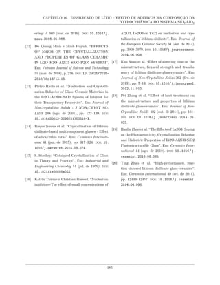 CAPÍTULO 16. DISSILICATO DE LÍTIO – EFEITO DE ADITIVOS NA COMPOSIÇÃO DA
VITROCERÂMICA DO SISTEMA SIO2-LIO2
ering: A 669 (mai. de 2016). doi: 10.1016/j.
msea.2016.05.068.
[12] Do Quang Minh e Minh Huynh. “EFFECTS
OF Nd2O3 ON THE CRYSTALLIZATION
AND PROPERTIES OF GLASS CERAMIC
IN Li2O–K2O–Al2O3–SiO2–P2O5 SYSTEM”.
Em: Vietnam Journal of Science and Technology
55 (mar. de 2018), p. 238. doi: 10.15625/2525-
2518/55/1B/12115.
[13] Pietro Riello et al. “Nucleation and Crystalli-
zation Behavior of Glass–Ceramic Materials in
the Li2O–Al2O3–SiO2 System of Interest for
their Transparency Properties”. Em: Journal of
Non-crystalline Solids - J NON-CRYST SO-
LIDS 288 (ago. de 2001), pp. 127–139. doi:
10.1016/S0022-3093(01)00518-X.
[14] Roque Soares et al. “Crystallization of lithium
disilicate-based multicomponent glasses - Effect
of silica/lithia ratio”. Em: Ceramics Internati-
onal 41 (jan. de 2015), pp. 317–324. doi: 10.
1016/j.ceramint.2014.08.074.
[15] S. Stookey. “Catalyzed Crystallization of Glass
in Theory and Practice”. Em: Industrial and
Engineering Chemistry 51 (jul. de 1959). doi:
10.1021/ie50595a022.
[16] Katrin Thieme e Christian Ruessel. “Nucleation
inhibitors-The effect of small concentrations of
Al2O3, La2O3 or TiO2 on nucleation and crys-
tallization of lithium disilicate”. Em: Journal of
the European Ceramic Society 34 (dez. de 2014),
pp. 3969–3979. doi: 10.1016/j.jeurceramsoc.
2014.06.008.
[17] Kun Yuan et al. “Effect of sintering time on the
microstructure, flexural strength and translu-
cency of lithium disilicate glass-ceramics”. Em:
Journal of Non-Crystalline Solids 362 (fev. de
2013), pp. 7–13. doi: 10.1016/j.jnoncrysol.
2012.11.010.
[18] Pei Zhang et al. “Effect of heat treatment on
the microstructure and properties of lithium
disilicate glass-ceramics”. Em: Journal of Non-
Crystalline Solids 402 (out. de 2014), pp. 101–
105. doi: 10.1016/j.jnoncrysol.2014.05.
023.
[19] Haolin Zhao et al. “The Effects of La2O3 Doping
on the Photosensitivity, Crystallization Behavior
and Dielectric Properties of Li2O-Al2O3-SiO2
Photostructurable Glass”. Em: Ceramics Inter-
national 44 (ago. de 2018). doi: 10.1016/j.
ceramint.2018.08.085.
[20] Ting Zhao et al. “High-performance, reac-
tion sintered lithium disilicate glass-ceramics”.
Em: Ceramics International 40 (set. de 2014),
pp. 12449–12457. doi: 10.1016/j.ceramint.
2014.04.096.
185
 