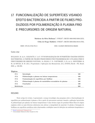 17 FUNCIONALIZAÇÃO DE SUPERFÍCIES VISANDO
EFEITO BACTERICIDA A PARTIR DE FILMES PRO-
DUZIDOS POR POLIMERIZAÇÃO À PLASMA FRIO
E PRECURSORES DE ORIGEM NATURAL
Matheus da Silva Bullman1
, UFRGS2
, ORCID 0000-0002-9303-225X;
Célia de Fraga Malfatti, UFRGS2
, ORCID 0000-0002-0819-479X;
ISBN: 978-85-5722-791-0 DOI: 10.29327/BIOMAT22.596280
Como citar
BULLMAN, M. da S.; MALFATTI, C. de F. FUNCIONALIZAÇÃO DE SUPERFÍCIES VISANDO EFEITO
BACTERICIDA A PARTIR DE FILMES PRODUZIDOS POR POLIMERIZAÇÃO À PLASMA FRIO E
PRECURSORES DE ORIGEM NATURAL. In: ELIAS, C. N.; NATTRODT, A. K. de A.; MONTEIRO, R.
H.; de SOUZA, B. M. (Ed.). Propriedades e Aplicações dos Biomateriais. [S.l.]: EVEN3, Recife - PE, Brasil.
2023. p. 186-203.
Tópicos
17.1 Introdução . . . . . . . . . . . . . . . . . . . . . . . . . . . . . . . . . . . . . . . . . 188
17.2 Polimerização a plasma em baixas temperaturas . . . . . . . . . . . . . . . . . 189
17.3 Contaminação de superfícies por biofilme . . . . . . . . . . . . . . . . . . . . . . 193
17.4 Polimerização à plasma de metabólitos secundários de plantas . . . . . . . . 195
17.5 Conclusões . . . . . . . . . . . . . . . . . . . . . . . . . . . . . . . . . . . . . . . . . 199
Referências . . . . . . . . . . . . . . . . . . . . . . . . . . . . . . . . . . . . . . . . . . . . . . . . 200
RESUMO
Neste artigo de revisão, é apresentado o avanço tecnológico das pesquisas sobre a funcionalização de
superfícies por polimerização à plasma a frio a partir de precursores naturais visando a aplicação bactericida.
A polimerização por plasma em baixas temperaturas é uma técnica capaz de produzir filmes finos de origem
orgânica sobre os mais diversos substratos sem alterar a integridade do material. A adesão e formação de
biofilmes em superfícies metálicas estão relacionadas a múltiplos casos de infecções em ambientes hospitalares e
1 Email:matheusws7.4@gmail.com
2 Universidade Federal do Rio Grande do Sul
 