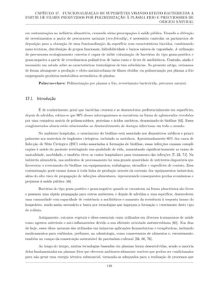 CAPÍTULO 17. FUNCIONALIZAÇÃO DE SUPERFÍCIES VISANDO EFEITO BACTERICIDA A
PARTIR DE FILMES PRODUZIDOS POR POLIMERIZAÇÃO À PLASMA FRIO E PRECURSORES DE
ORIGEM NATURAL
em contaminações na indústria alimentícia, causando sérias preocupações à saúde pública. Visando a obtenção
de revestimentos a partir de precursores naturais (eco-friendly), é necessário controlar os parâmetros de
deposição para a obtenção de uma funcionalização da superfície com características biocidas, combinando
nano texturas, distribuição de grupos funcionais, hidrofobicidade e baixos valores de rugosidade. A utilização
de precursores ecologicamente corretos é capaz de inibir colonização de bactérias do tipo gram-positiva e
gram-negativa a partir de revestimentos poliméricos de baixo custo e livres de antibióticos. Contudo, ainda é
necessário um estudo sobre as características toxicológicas de tais substâncias. No presente artigo, revisamos
de forma abrangente a produção e efeito antimicrobiano de filmes obtidos via polimerização por plasma a frio
empregando produtos metabólitos secundários de plantas.
Palavras-chave: Polimerização por plasma a frio, revestimento bactericida, precursor natural.
17.1 Introdução
É de conhecimento geral que bactérias crescem e se desenvolvem preferencialmente em superfícies,
depois de aderidas, estima-se que 90% desses microrganismos se encontrem na forma de aglomerados revestidos
por uma complexa matriz de polissacarídeos, proteínas e ácidos nucleicos, denominado de biofilme [63]. Esses
conglomerados sésseis estão relacionados ao desenvolvimento de doenças infecciosas em todo o mundo.
No ambiente hospitalar, o crescimento do biofilme está associado aos dispositivos médicos e princi-
palmente aos materiais de implantes cirúrgicos, incluindo os metálicos. Aproximadamente 80% dos casos de
Infecção de Sítio Cirúrgico (ISC) estão associadas à formação de biofilme, essas infecções causam compli-
cações à saúde do paciente restringindo sua qualidade de vida, aumentando significativamente as taxas de
mortalidade, morbidade, e também eleva os custos hospitalares para tratamento das infecções [7, 23, 74]. Na
indústria alimentícia, nos ambientes de processamento há uma grande quantidade de nutrientes disponíveis que
favorecem o crescimento do biofilme em equipamentos, embalagens, utensílios e superfícies de contato. Essa
contaminação pode causar danos à toda linha de produção através da corrosão dos equipamentos industriais,
além do alto risco de propagação de infecções alimentares, representando consequentes perdas econômicas e
prejuízos à saúde pública [46].
Bactérias do tipo gram-positivo e gram-negativo quando se encontram na forma planctônica são livres
e possuem uma rápida propagação para outros ambientes, e depois de aderidas a uma superfície, desenvolvem
uma comunidade com capacidade de resistência a antibióticos e aumento da resistência à resposta imune do
hospedeiro, sendo assim necessário a busca por tecnologias que impeçam a formação e crescimento deste tipo
de colônia.
Antigamente, extratos vegetais e óleos essenciais eram utilizados em diversos tratamentos de saúde
como agentes antivirais e anti-inflamatórios devido a sua eficiente atividade antimicrobiana [60]. Nos dias
de hoje, esses óleos naturais são utilizados em inúmeras aplicações farmacêuticas e terapêuticas, incluindo
medicamentos para resfriados, perfumes, na odontologia, como conservantes de alimentos e, recentemente,
também no campo da conservação sustentável do patrimônio cultural [33, 60, 76].
Ao longo do tempo, muitas tecnologias baseadas em plasmas foram desenvolvidas, sendo a maioria
delas fundamentadas em plasmas frios que oferecem ambientes altamente reativos que podem ser condicionados
para não gerar uma energia térmica substancial, tornando-os adequados para a realização de processos que
188
 