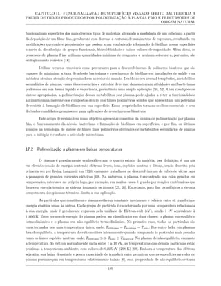 CAPÍTULO 17. FUNCIONALIZAÇÃO DE SUPERFÍCIES VISANDO EFEITO BACTERICIDA A
PARTIR DE FILMES PRODUZIDOS POR POLIMERIZAÇÃO À PLASMA FRIO E PRECURSORES DE
ORIGEM NATURAL
funcionalizam superfícies dos mais diversos tipos de materiais alterando a morfologia de um substrato a partir
da deposição de um filme fino, geralmente com dezenas a centenas de nanômetros de espessura, resultando em
modificações que confere propriedades que podem atuar combatendo a formação de biofilme nessas superfícies
através da distribuição de grupos funcionais, hidrofobicidade e baixos valores de rugosidade. Além disso, os
processos de plasma frios utilizam quantidades mínimas de reagentes e nenhum solvente e, portanto, são
ecologicamente corretos [18].
Utilizar recursos renováveis como precursores para o desenvolvimento de polímeros bioativos que são
capazes de minimizar a taxa de adesão bacteriana e crescimento de biofilme em instalações de saúde e na
indústria atraiu a atenção de pesquisadores ao redor do mundo. Devido ao seu arsenal terapêutico, metabólitos
secundários de plantas, como óleos essenciais e extratos de ervas, demonstraram atividades antibacterianas
poderosas em sua forma líquida e vaporizada, permitindo uma ampla aplicação [50, 52]. Com condições de
síntese apropriadas, a polimerização desses metabólitos por plasma pode ajudar a reter a funcionalidade
antimicrobiana inerente dos compostos dentro dos filmes poliméricos sólidos que apresentam um potencial
de resistir à formação de biofilmes em sua superfície. Essas propriedades tornam os óleos essenciais e seus
derivados candidatos promissores para aplicações de revestimentos bioativos.
Este artigo de revisão tem como objetivo apresentar conceitos da técnica de polimerização por plasma
frio, o funcionamento da adesão bacteriana e formação de biofilmes em superfícies, e por fim, os últimos
avanços na tecnologia de síntese de filmes finos poliméricos derivados de metabólitos secundários de plantas
para a inibição e combate a atividade microbiana.
17.2 Polimerização a plasma em baixas temperaturas
O plasma é popularmente conhecido como o quarto estado da matéria, por definição, é um gás
em elevado estado de energia contendo elétrons livres, íons, espécies neutras e fótons, sendo descrito pela
primeira vez por Irving Langmuir em 1920, enquanto trabalhava no desenvolvimento de tubos de vácuo para
a passagem de grandes correntes elétricas [69]. Na natureza, o plasma é encontrado nos raios gerados em
tempestades, estrelas e no próprio fogo, por exemplo, em muitos casos é gerado por reações exotérmicas que
fornecem energia térmica ao sistema ionizando os átomos [25, 26]. Entretanto, para fins tecnológicos a elevada
temperatura dos plasmas térmicos limita a sua aplicação.
As partículas que constituem o plasma estão em constante movimento e colidem entre si, transferindo
energia cinética umas às outras. Cada grupo de partícula é caracterizada por uma temperatura relacionada
à sua energia, onde é geralmente expressa pela unidade de Elétron-volt (eV), sendo 1 eV equivalente à
11606 K. Estes termos de energia do plasma podem ser classificados em duas classes: o plasma em equilíbrio
termodinâmico e o plasma em não-equilíbrio termodinâmico. No primeiro caso, todas as partículas são
caracterizadas por uma temperatura única, onde, Telétrons = Tneutras = Tíons. Por outro lado, em plasmas
fora do equilíbrio, a temperatura do elétron difere intensamente quando comparado às partículas mais pesadas
como os íons e espécies neutras, onde, Telétrons ≫≫ Tíons ≥ Tneutras. No plasma de não-equilíbrio, enquanto
a temperatura do elétron normalmente varia entre 1 a 10 eV, as temperaturas das demais partículas estão
próximas a temperatura ambiente, com valores de 0,025 eV (298 K) [69]. Embora a temperatura dos elétrons
seja alta, sua baixa densidade e pouca capacidade de transferir calor permitem que as superfícies ao redor do
plasma permaneçam em temperaturas relativamente baixas [6], essa propriedade de não equilíbrio se torna
189
 