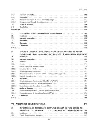 SUMÁRIO
34.2 Materiais e métodos . . . . . . . . . . . . . . . . . . . . . . . . . . . . . . . . . . . . . . . 354
34.3 Resultados . . . . . . . . . . . . . . . . . . . . . . . . . . . . . . . . . . . . . . . . . . . . . 355
34.3.1 Processos de extração da sílica e preparo do aerogel . . . . . . . . . . . . . . . . . . . . . . . 355
34.3.2 Carregamento e liberação de medicamentos . . . . . . . . . . . . . . . . . . . . . . . . . . . . 357
34.4 Análise e discussão . . . . . . . . . . . . . . . . . . . . . . . . . . . . . . . . . . . . . . . . 358
34.5 Conclusões . . . . . . . . . . . . . . . . . . . . . . . . . . . . . . . . . . . . . . . . . . . . 358
Referências . . . . . . . . . . . . . . . . . . . . . . . . . . . . . . . . . . . . . . . . . . . . . . . . . . . 359
35 LIPOSSOMAS COMO CARREADORES DE FÁRMACOS . . . . . . . . . . . . . . . . 361
35.1 Introdução . . . . . . . . . . . . . . . . . . . . . . . . . . . . . . . . . . . . . . . . . . . . . 362
35.2 Materiais e métodos . . . . . . . . . . . . . . . . . . . . . . . . . . . . . . . . . . . . . . . 363
35.3 Resultados . . . . . . . . . . . . . . . . . . . . . . . . . . . . . . . . . . . . . . . . . . . . . 363
35.4 Discussão . . . . . . . . . . . . . . . . . . . . . . . . . . . . . . . . . . . . . . . . . . . . . 363
35.5 Conclusões . . . . . . . . . . . . . . . . . . . . . . . . . . . . . . . . . . . . . . . . . . . . 365
Referências . . . . . . . . . . . . . . . . . . . . . . . . . . . . . . . . . . . . . . . . . . . . . . . . . . . 365
36 ESTUDO DA LIBERAÇÃO DE ATORVASTATINA DE FILAMENTOS DE POLICA-
PROLACTONA E POLI (ÁCIDO LÁCTICO) APLICADOS À MANUFATURA ADITIVA 367
36.1 Introdução . . . . . . . . . . . . . . . . . . . . . . . . . . . . . . . . . . . . . . . . . . . . . 369
36.2 Materiais e métodos . . . . . . . . . . . . . . . . . . . . . . . . . . . . . . . . . . . . . . . 370
36.2.1 Materiais . . . . . . . . . . . . . . . . . . . . . . . . . . . . . . . . . . . . . . . . . . . . . . 370
36.2.2 Métodos . . . . . . . . . . . . . . . . . . . . . . . . . . . . . . . . . . . . . . . . . . . . . . 370
36.2.2.1 Preparo das matrizes polímero/fármaco . . . . . . . . . . . . . . . . . . . . . . . . . . . . . . . 370
36.2.2.2 Extrusão a Quente – HME . . . . . . . . . . . . . . . . . . . . . . . . . . . . . . . . . . . . . . 371
36.2.3 Caracterizações dos filamentos . . . . . . . . . . . . . . . . . . . . . . . . . . . . . . . . . . . 371
36.2.3.1 Microscopia eletrônica de varredura (MEV) e análise quantitativa por EDS . . . . . . . . . . . . . . 371
36.2.3.2 Ensaio de liberação in vitro . . . . . . . . . . . . . . . . . . . . . . . . . . . . . . . . . . . . . 371
36.3 Resultados . . . . . . . . . . . . . . . . . . . . . . . . . . . . . . . . . . . . . . . . . . . . . 371
36.3.1 Caracterizações dos filamentos de PCL/ATV e PLA/ATV . . . . . . . . . . . . . . . . . . . . 371
36.3.1.1 Análise morfológica (MEV) e análise quantitativa por EDS . . . . . . . . . . . . . . . . . . . . . . 371
36.3.1.2 Estudo do sistema de liberação de fármaco (ATV) . . . . . . . . . . . . . . . . . . . . . . . . . . 372
36.4 Análise e discussão . . . . . . . . . . . . . . . . . . . . . . . . . . . . . . . . . . . . . . . . 373
36.4.1 Análises morfológica (MEV) e análise quantitativa por EDS . . . . . . . . . . . . . . . . . . . 373
36.4.2 Estudos do sistema de liberação de fármaco (ATV) . . . . . . . . . . . . . . . . . . . . . . . 375
36.5 Conclusões . . . . . . . . . . . . . . . . . . . . . . . . . . . . . . . . . . . . . . . . . . . . 376
Referências . . . . . . . . . . . . . . . . . . . . . . . . . . . . . . . . . . . . . . . . . . . . . . . . . . . 377
VII APLICAÇÕES DOS BIOMATERIAIS 379
37 IMPORTÂNCIA DA TOMOGRAFIA COMPUTADORIZADA DE FEIXE CÔNICO NO
DIAGNÓSTICO E TRATAMENTO DOS CISTOS E TUMORES ODONTOGÊNICOS . 380
37.1 Introdução . . . . . . . . . . . . . . . . . . . . . . . . . . . . . . . . . . . . . . . . . . . . . 381
37.1.1 Caso 1: Ameloblastoma Multicístico . . . . . . . . . . . . . . . . . . . . . . . . . . . . . . . . 382
19
 