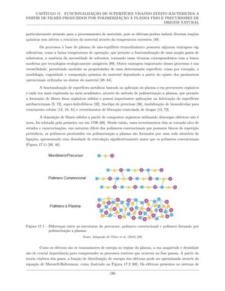 CAPÍTULO 17. FUNCIONALIZAÇÃO DE SUPERFÍCIES VISANDO EFEITO BACTERICIDA A
PARTIR DE FILMES PRODUZIDOS POR POLIMERIZAÇÃO À PLASMA FRIO E PRECURSORES DE
ORIGEM NATURAL
particularmente atraente para o processamento de materiais, pois os elétrons podem induzir diversas reações
químicas sem alterar a estrutura do material através da temperatura excessiva [49].
Os processos à base de plasma de não-equilíbrio termodinâmico possuem algumas vantagens sig-
nificativas, como a baixa temperatura de operação, que permite a funcionalização de uma ampla gama de
substratos, a ausência da necessidade de solventes, tornando essas técnicas correspondentes com a busca
moderna por tecnologias ecologicamente amigáveis [69]. Outra vantagem importante desses processos é sua
versatilidade, permitindo modular as propriedades de uma determinada superfície, como por exemplo, a
morfologia, rugosidade e composição química do material depositado a partir do ajuste dos parâmetros
operacionais utilizados na síntese do material [49, 64].
A funcionalização de superfícies metálicas baseada na aplicação do plasma a em precursores orgânicos
é cada vez mais explorada no meio acadêmico, através do método de polimerização a plasma, que permite
a formação de filmes finos orgânicos sólidos e possui importantes aplicações na fabricação de superfícies
antibacterianas [9, 72], super-hidrofóbicas [32], biochips de proteínas [36], imobilização de biomoléculas para
crescimento celular [12, 19, 31] e revestimentos de liberação controlada de drogas [13, 73].
A deposição de filmes sólidos a partir de compostos orgânicos utilizando descargas elétricas não é
nova, foi relatada pela primeira vez em 1796 [69]. Desde então, esses revestimentos têm se tornado alvo de
estudos e caracterizações, sua natureza difere dos polímeros convencionais que possuem blocos de repetição
periódicos, os polímeros produzidos via polimerização a plasma são formados por uma rede aleatória de
ligações, apresentando uma densidade de reticulação significativamente maior que os polímeros convencionais
(Figura 17.1) [39, 48].
Figura 17.1 – Diferenças entre as estruturas do precursor, polímero convencional e polímero formado por
polimerização a plasma.
Fonte: Adaptado de Thiry et al. (2016) [69]
Como os elétrons são os transmissores de energia no regime do plasma, a sua magnitude e densidade
são de crucial importância para compreender os processos reativos que ocorrem na fase gasosa. A partir da
teoria cinética dos gases, a função de distribuição de energia dos elétrons pode ser aproximada através da
equação de Maxwell-Boltzmann, como ilustrado na Figura 17.2 [69]. Os elétrons presentes no sistema de
190
 