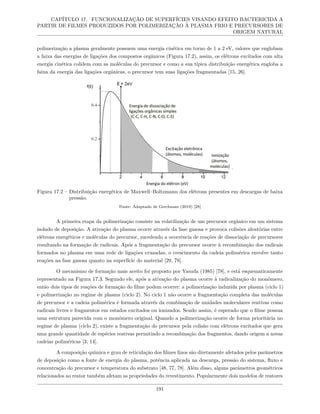 CAPÍTULO 17. FUNCIONALIZAÇÃO DE SUPERFÍCIES VISANDO EFEITO BACTERICIDA A
PARTIR DE FILMES PRODUZIDOS POR POLIMERIZAÇÃO À PLASMA FRIO E PRECURSORES DE
ORIGEM NATURAL
polimerização a plasma geralmente possuem uma energia cinética em torno de 1 a 2 eV, valores que englobam
a faixa das energias de ligações dos compostos orgânicos (Figura 17.2), assim, os elétrons excitados com alta
energia cinética colidem com as moléculas do precursor e como a sua típica distribuição energética engloba a
faixa da energia das ligações orgânicas, o precursor tem suas ligações fragmentadas [15, 26].
Figura 17.2 – Distribuição energética de Maxwell–Boltzmann dos elétrons presentes em descargas de baixa
pressão.
Fonte: Adaptado de Gerchman (2019) [28]
A primeira etapa da polimerização consiste na volatilização de um precursor orgânico em um sistema
isolado de deposição. A ativação do plasma ocorre através da fase gasosa e provoca colisões aleatórias entre
elétrons energéticos e moléculas do precursor, sucedendo a ocorrência de reações de dissociação de precursores
resultando na formação de radicais. Após a fragmentação do precursor ocorre à recombinação dos radicais
formados no plasma em uma rede de ligações cruzadas, o crescimento da cadeia polimérica envolve tanto
reações na fase gasosa quanto na superfície do material [29, 78].
O mecanismo de formação mais aceito foi proposto por Yasuda (1985) [78], e está esquematicamente
representado na Figura 17.3. Segundo ele, após a ativação do plasma ocorre à radicalização do monômero,
então dois tipos de reações de formação do filme podem ocorrer: a polimerização induzida por plasma (ciclo 1)
e polimerização no regime de plasma (ciclo 2). No ciclo 1 não ocorre a fragmentação completa das moléculas
de precursor e a cadeia polimérica é formada através da combinação de unidades moleculares reativas como
radicais livres e fragmentos em estados excitados ou ionizados. Sendo assim, é esperado que o filme possua
uma estrutura parecida com o monômero original. Quando a polimerização ocorre de forma prioritária no
regime de plasma (ciclo 2), existe a fragmentação do precursor pela colisão com elétrons excitados que gera
uma grande quantidade de espécies reativas permitindo a recombinação dos fragmentos, dando origem a novas
cadeias poliméricas [3, 14].
A composição química e grau de reticulação dos filmes finos são diretamente afetados pelos parâmetros
de deposição como a fonte de energia do plasma, potência aplicada na descarga, pressão do sistema, fluxo e
concentração do precursor e temperatura do substrato [48, 77, 78]. Além disso, alguns parâmetros geométricos
relacionados ao reator também afetam as propriedades do revestimento. Popularmente dois modelos de reatores
191
 