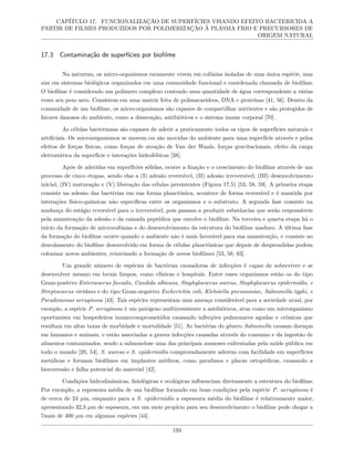 CAPÍTULO 17. FUNCIONALIZAÇÃO DE SUPERFÍCIES VISANDO EFEITO BACTERICIDA A
PARTIR DE FILMES PRODUZIDOS POR POLIMERIZAÇÃO À PLASMA FRIO E PRECURSORES DE
ORIGEM NATURAL
17.3 Contaminação de superfícies por biofilme
Na natureza, os micro-organismos raramente vivem em colônias isoladas de uma única espécie, mas
sim em sistemas biológicos organizados em uma comunidade funcional e coordenada chamada de biofilme.
O biofilme é considerado um polímero complexo contendo uma quantidade de água correspondente a várias
vezes seu peso seco. Consistem em uma matriz feita de polissacarídeos, DNA e proteínas [41, 56]. Dentro da
comunidade de um biofilme, os micro-organismos são capazes de compartilhar nutrientes e são protegidos de
fatores danosos do ambiente, como a dissecação, antibióticos e o sistema imune corporal [70].
As células bacterianas são capazes de aderir a praticamente todos os tipos de superfícies naturais e
artificiais. Os microorganismos se movem ou são movidas do ambiente para uma superfície através e pelos
efeitos de forças físicas, como forças de atração de Van der Waals, forças gravitacionais, efeito da carga
eletrostática da superfície e interações hidrofóbicas [38].
Após de aderidas em superfícies sólidas, ocorre a fixação e o crescimento do biofilme através de um
processo de cinco etapas, sendo elas a (I) adesão reversível, (II) adesão irreversível; (III) desenvolvimento
inicial; (IV) maturação e (V) liberação das células persistentes (Figura 17.5) [53, 58, 59]. A primeira etapa
consiste na adesão das bactérias em sua forma planctônica, acontece de forma reversível e é mantida por
interações físico-químicas não específicas entre os organismos e o substrato. A segunda fase consiste na
mudança do estágio reversível para o irreversível, pois passam a produzir substâncias que serão responsáveis
pela manutenção da adesão e da camada peptídica que envolve o biofilme. Na terceira e quarta etapa há o
início da formação de microcolônias e do desenvolvimento da estrutura do biofilme maduro. A última fase
da formação do biofilme ocorre quando o ambiente não é mais favorável para sua manutenção, e consiste no
descolamento do biofilme desenvolvido em forma de células planctônicas que depois de desprendidas podem
colonizar novos ambientes, reiniciando a formação de novos biofilmes [53, 58, 63].
Um grande número de espécies de bactérias causadoras de infecções é capaz de sobreviver e se
desenvolver mesmo em locais limpos, como clínicas e hospitais. Entre esses organismos estão os do tipo
Gram-positivo Enterococcus faecalis, Candida albicans, Staphylococcus aureus, Staphylococcus epidermidis, e
Streptococcus viridans e do tipo Gram-negativo Escherichia coli, Klebsiella pneumoniae, Salmonella typhi, e
Pseudomonas aeruginosa [43]. Tais espécies representam uma ameaça considerável para a sociedade atual, por
exemplo, a espécie P. aeruginosa é um patógeno multirresistente a antibióticos, atua como um microrganismo
oportunista em hospedeiros imunocomprometidos causando infecções pulmonares agudas e crônicas que
resultam em altas taxas de morbidade e mortalidade [51]. As bactérias do gênero Salmonella causam doenças
em humanos e animais, e estão associadas a graves infecções causadas através do consumo e da ingestão de
alimentos contaminados, sendo a salmonelose uma das principais zoonoses enfrentadas pela saúde pública em
todo o mundo [20, 54]. S. aureus e S. epidermidis comprovadamente aderem com facilidade em superfícies
metálicas e formam biofilmes em implantes médicos, como parafusos e placas ortopédicas, causando a
biocorrosão e falha potencial do material [42].
Condições hidrodinâmicas, fisiológicas e ecológicas influenciam diretamente a estrutura do biofilme.
Por exemplo, a espessura média de um biofilme formado em boas condições pela espécie P. aeruginosa é
de cerca de 24 µm, enquanto para a S. epidermidis a espessura média do biofilme é relativamente maior,
apresentando 32,3 µm de espessura, em um meio propício para seu desenvolvimento o biofilme pode chegar a
7mais de 400 µm em algumas espécies [44].
193
 