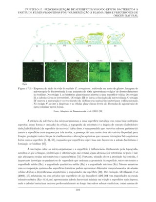 CAPÍTULO 17. FUNCIONALIZAÇÃO DE SUPERFÍCIES VISANDO EFEITO BACTERICIDA A
PARTIR DE FILMES PRODUZIDOS POR POLIMERIZAÇÃO À PLASMA FRIO E PRECURSORES DE
ORIGEM NATURAL
Figura 17.5 – Esquema do ciclo de vida da espécie P. aeruginosa cultivada em meio de glicose. Imagens de
microscopia de fluorescência i com aumento de 400x apresentam estágios de desenvolvimento
do biofilme. No estágio I, as bactérias planctônicas aderem a uma superfície sólida. No estágio
II, a adesão torna-se irreversível. O estágio III se inicia a fundação da microcolônia. O estágio
IV mostra a maturação e o crescimento do biofilme em santuários bacterianos tridimensionais.
No estágio V, ocorre a dispersão e as células planctônicas livres são liberadas do aglomerado de
para colonizar novos locais.
Fonte: Adaptado de Rasamiravaka et al. (2015) [59]
A eficácia da aderência dos micro-organismos a uma superfície metálica tem como base múltiplos
aspectos, como forma e tamanho da célula, a topografia do substrato e o ângulo de contato (hidrofobici-
dade/hidrofilicidade) da superfície do material. Além disso, é compreendido que bactérias aderem preferencial-
mente a superfícies mais rugosas por três razões, a presença de uma maior área de contato disponível para
fixação, proteção contra forças de cisalhamento e alterações químicas que causam interações físico-químicas
fortes com a superfície [5, 41, 61], enquanto que superfícies super lisas não favorecem a adesão bacteriana e
formação de biofilme [67].
A interação entre os micro-organismos e a superfície é influenciada diretamente pela topografia,
acredita-se que a fixação, proliferação e diferenciação das células sejam afetadas por estruturas de pico e vale
que abrangem escalas micrométricas e nanométricas [71]. Portanto, visando obter a atividade bactericida, é
importante investigar os parâmetros de rugosidade que ordenam a geometria da superfície, entre eles temos a
rugosidade média (Ra), a rugosidade quadrática média (Rq) e a rugosidade máxima (Rz). Mesmo amostras
com a composição química das superfícies idênticas podem apresentar diferentes comportamentos de adesão
celular devido a diversificadas arquiteturas e rugosidades da superfície [30]. Por exemplo, Medilanski et al.
(2002) [47], relataram em seus estudos que superfícies de aço inoxidável AISI 304 com rugosidades na escala
submicrométrica (Ra= 0,16 µm) apresentaram adesão bacteriana mínima em relação a superfícies mais ásperas,
onde a adesão bacteriana ocorreu preferencialmente ao longo dos sulcos submicrométricos, como marcas de
194
 