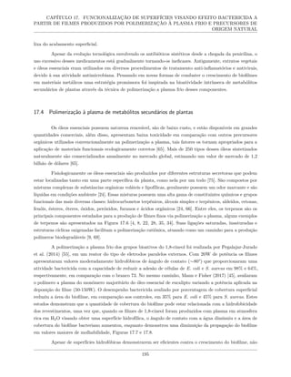 CAPÍTULO 17. FUNCIONALIZAÇÃO DE SUPERFÍCIES VISANDO EFEITO BACTERICIDA A
PARTIR DE FILMES PRODUZIDOS POR POLIMERIZAÇÃO À PLASMA FRIO E PRECURSORES DE
ORIGEM NATURAL
lixa do acabamento superficial.
Apesar da evolução tecnológica envolvendo os antibióticos sintéticos desde a chegada da penicilina, o
uso excessivo desses medicamentos está gradualmente tornando-os ineficazes. Antigamente, extratos vegetais
e óleos essenciais eram utilizados em diversos procedimentos de tratamento anti-inflamatórios e antivirais,
devido à sua atividade antimicrobiana. Pensando em novas formas de combater o crescimento de biofilmes
em materiais metálicos uma estratégia promissora foi inspirada na bioatividade intrínseca de metabólitos
secundários de plantas através da técnica de polimerização a plasma frio desses componentes.
17.4 Polimerização à plasma de metabólitos secundários de plantas
Os óleos essenciais possuem natureza renovável, são de baixo custo, e estão disponíveis em grandes
quantidades comerciais, além disso, apresentam baixa toxicidade em comparação com outros precursores
orgânicos utilizados convencionalmente na polimerização a plasma, tais fatores os tornam apropriados para a
aplicação de materiais funcionais ecologicamente corretos [65]. Mais de 250 tipos desses óleos sintetizados
naturalmente são comercializados anualmente no mercado global, estimando um valor de mercado de 1,2
bilhão de dólares [65].
Fisiologicamente os óleos essenciais são produzidos por diferentes estruturas secretoras que podem
estar localizadas tanto em uma parte específica da planta, como nela por um todo [75]. São compostos por
misturas complexas de substâncias orgânicas voláteis e lipofílicas, geralmente possuem um odor marcante e são
líquidas em condições ambiente [24]. Essas misturas possuem uma alta gama de constituintes químicos e grupos
funcionais das mais diversas classes: hidrocarbonetos terpênicos, álcoois simples e terpênicos, aldeídos, cetonas,
fenóis, ésteres, éteres, óxidos, peróxidos, furanos e ácidos orgânicos [24, 66]. Entre eles, os terpenos são os
principais componentes estudados para a produção de filmes finos via polimerização a plasma, alguns exemplos
de terpenos são apresentados na Figura 17.6 [4, 8, 22, 28, 35, 34]. Suas ligações saturadas, insaturadas e
estruturas cíclicas oxigenadas facilitam a polimerização catiônica, atuando como um caminho para a produção
polímeros biodegradáveis [9, 69].
A polimerização a plasma frio dos grupos bioativos do 1,8-cineol foi realizada por Pegalajar-Jurado
et al. (2014) [55], em um reator do tipo de eletrodos paralelos externos. Com 20W de potência os filmes
apresentaram valores moderadamente hidrofóbicos de ângulo de contato (∼80°) que proporcionaram uma
atividade bactericida com a capacidade de reduzir a adesão de células de E. coli e S. aureus em 98% e 64%,
respectivamente, em comparação com o branco 73. No mesmo caminho, Mann e Fisher (2017) [45], avaliaram
o polímero a plasma do monômero majoritário do óleo essencial de eucalipto variando a potência aplicada na
deposição do filme (50-150W). O desempenho bactericida avaliado por porcentagem de cobertura superficial
reduziu a área do biofilme, em comparação aos controles, em 35% para E. coli e 45% para S. aureus. Estes
estudos demonstram que a quantidade de cobertura do biofilme pode estar relacionada com a hidrofobicidade
dos revestimentos, uma vez que, quando os filmes de 1,8-cineol foram produzidos com plasma em atmosfera
rica em H2O visando obter uma superfície hidrofílica, o ângulo de contato com a água diminuiu e a área de
cobertura do biofilme bacteriano aumentou, enquanto demonstrou uma diminuição da propagação do biofilme
em valores maiores de molhabilidade, Figuras 17.7 e 17.8.
Apesar de superfícies hidrofóbicas demonstrarem ser eficientes contra o crescimento do biofilme, não
195
 