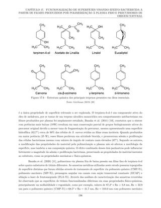 CAPÍTULO 17. FUNCIONALIZAÇÃO DE SUPERFÍCIES VISANDO EFEITO BACTERICIDA A
PARTIR DE FILMES PRODUZIDOS POR POLIMERIZAÇÃO À PLASMA FRIO E PRECURSORES DE
ORIGEM NATURAL
Figura 17.6 – Estrutura química dos principais terpenos presentes em óleos essenciais.
Fonte: Gerchman (2019) [28]
é a única propriedade de superfície relevante a ser explorada. O terpinen-4-ol é um componente ativo do
óleo de melaleuca, por se tratar de um terpeno alcoólico monocíclico seu comportamento antibacteriano em
filmes produzidos por plasma foi amplamente estudado, Bazaka et al. (2011) [10], constatou que a síntese
com potências mais baixas (10W) resultam em uma conservação parcial de grupos biologicamente ativos do
precursor original devido a menor taxa de fragmentação do precursor, mesmo apresentando uma superfície
hidrofílica (62,7o
) cerca de 90% das células de S. aureus retidas no filme eram inviáveis. Quando produzidos
em maior potência (25 W), esses filmes perderam sua atividade biocida, e promoveram adesão e proliferação
das células bacterianas mesmo com valores de ângulo de contato mais elevados (67o
). Segundo os autores,
a modificação das propriedades do material pela polimerização a plasma não só alterou a morfologia da
superfície, mas também a sua composição química. O efeito combinado desses dois parâmetros pode influenciar
fortemente a magnitude da adesão e proliferação bacteriana, preservando as propriedades do material inerentes
ao substrato, como as propriedades mecânicas e físico-químicas.
Bazaka et al. (2020) [11], polimerizou via plasma frio de baixa pressão um filme fino de terpinen-4-ol
sobre quatro substratos de titânio diferentes. As amostras metálicas utilizadas neste estudo possuem topografias
de superfície distintas que foram obtidas através do tratamento de superfície via polimento químico (CMP-Ti),
polimento mecânico (MP-Ti), prensagem angular em canais com seção transversal constante (ECAP) e
ablação a laser de femtossegundo (FLA-Ti). Através das análises de caracterização das amostras revestidas
foi observado que as superfícies de titânio funcionalizadas diferiram em suas propriedades físico-químicas,
principalmente na molhabilidade e rugosidade, como por exemplo, valores de 87,3o
e Ra = 0,8 nm, Rz = 22,9
nm para o polimento químico (CMP-Ti) e 68,5o
e Ra = 41,7 nm, Rz = 310,0 nm com polimento mecânico
196
 
