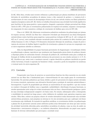 CAPÍTULO 17. FUNCIONALIZAÇÃO DE SUPERFÍCIES VISANDO EFEITO BACTERICIDA A
PARTIR DE FILMES PRODUZIDOS POR POLIMERIZAÇÃO À PLASMA FRIO E PRECURSORES DE
ORIGEM NATURAL
[9, 68]. Além disso, estudos mais recentes utilizaram a polimerização por plasma simultânea de precursores
derivados de metabólitos secundários de plantas (como o óleo essencial de gerânio e o terpinen-4-ol) e
acetilacetonato de zinco através da decomposição térmica do sal, este método resultou em filmes poliméricos
orgânicos/inorgânicos mistos [37, 40]. Ambos os trabalhos demonstraram uma atividade bactericida significativa
para bactérias do tipo gram-positivo e gram-negativo, chegando a apresentar redução percentual das células
viáveis de 40% a 70% para os revestimentos polimerizados de terpinen-4-ol sozinhos, enquanto a incorporação
do componente de zinco aumentou a inibição do crescimento do biofilme para cerca de 85% [40].
Chan et al. (2016) [16], fabricaram revestimentos poliméricos resultantes da polimerização por plasma
do terpeno carvona, obtendo um filme liso e altamente reticulado que demonstrou um ótimo desempenho
antimicrobiano contra bactérias gram-negativas e gram-positivas (redução de 86% em E. coli e redução de
84% em S. aureus), outro resultado relevante encontrado pelos autores foi a ausência de efeito citotóxico para
células humanas in vitro. A Figura 17.9 demonstra claramente distorção da membrana, criação de poros e
ruptura da estrutura do biofilme ligada à superfície do revestimento a plasma de carvona em comparação com
os micro-organismos aderidos ao substrato.
Além da disponibilidade de grupos funcionais provenientes da fragmentação e recombinação obtidos
na polimerização a plasma, especulou-se que monômeros não fragmentados presos dentro do polímero durante
a deposição podem ser misturados durante a formação do polímero [9], contribuindo assim para a inibição da
formação de biofilme devido às propriedades intrínsecas dos precursores em seus estados naturais [1, 2, 17, 21,
62]. Acredita-se que, assim como o monômero natural, o agente dissolvido no polímero interferiria na parede
celular bacteriana, levando à supressão da biossíntese celular, causando a perda da integridade da membrana
e eventual morte do micro-organismo [9].
17.5 Conclusões
Compreender uma forma de preservar as características bioativas dos óleos essenciais em seu estado
natural em um filme fino é fundamental para o desenvolvimento de uma ampla gama de revestimentos
bactericidas. Os materiais poliméricos que foram obtidos a partir de precursores de origem natural, derivados
de recursos renováveis, apresentam uma alternativa favorável para a produção de materiais antimicrobianos e
biocompatíveis. A partir de propriedades que alteram as características de uma superfície e que são cruciais
no combate à formação de biofilme como a rugosidade, molhabilidade e distribuição de grupos funcionais, os
estudos apresentados neste artigo de revisão encontraram êxito em frear o desenvolvimento patógenos a partir
de uma estratégia ecologicamente amigável e de baixo custo. No entanto, informações sobre o desempenho
e estabilidade do material em longo prazo e sobre influência de condições mais agressivas requerem mais
estudos. Além disso, embora um pequeno número de estudos sistemáticos tenha demonstrado uma atividade
antimicrobiana promissora, mais pesquisas em sistemas in vivo são necessárias para que a aplicação real desses
revestimentos seja viabilizada. Se tratando de superfícies metálicas, os revestimentos obtidos via polimerização
a plasma frio de precursores naturais nesses substratos podem atuar diretamente nas áreas que mais carecem
da atividade bactericida oferecidas pelos metabólitos secundários de plantas, como na área da saúde em
biomateriais e instrumentos cirúrgicos, e na indústria alimentícia, desenvolvendo um papel como agente
limitante de diversas enfermidades que preocupam a sociedade atual.
199
 