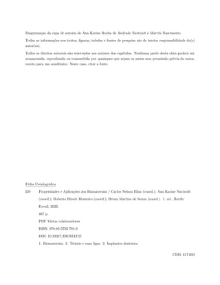 Diagramação da capa de autoria de Ana Karine Rocha de Andrade Nattrodt e Marvin Nascimento
Todas as informações nos textos, figuras, tabelas e fontes de pesquisa são de inteira responsabilidade do(s)
autor(es).
Todos os direitos autorais são reservados aos autores dos capítulos. Nenhuma parte desta obra poderá ser
armazenada, reproduzida ou transmitida por quaisquer que sejam os meios sem permissão prévia do autor,
exceto para uso acadêmico. Neste caso, citar a fonte.
Ficha Catalográfica
I59 Propriedades e Aplicações dos Biomateriais / Carlos Nelson Elias (coord.); Ana Karine Nattrodt
(coord.); Roberto Hirsch Monteiro (coord.); Bruno Martins de Souza (coord.). 1. ed., Recife:
Even3, 2022.
467 p.
PDF Vários colaboradores
ISBN: 978-85-5722-791-0
DOI: 10.29327/BIOMAT22
1. Biomateriais. 2. Titânio e suas ligas. 3. Implantes dentários
CDD: 617.693
 