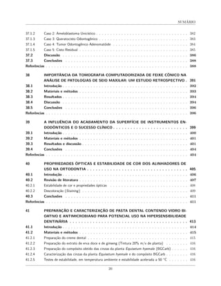 SUMÁRIO
37.1.2 Caso 2: Ameloblastoma Unicístico . . . . . . . . . . . . . . . . . . . . . . . . . . . . . . . . . 382
37.1.3 Caso 3: Queratocisto Odontogênico . . . . . . . . . . . . . . . . . . . . . . . . . . . . . . . . 383
37.1.4 Caso 4: Tumor Odontogênico Adenomatóide . . . . . . . . . . . . . . . . . . . . . . . . . . . 384
37.1.5 Caso 5: Cisto Residual . . . . . . . . . . . . . . . . . . . . . . . . . . . . . . . . . . . . . . . 385
37.2 Discussão . . . . . . . . . . . . . . . . . . . . . . . . . . . . . . . . . . . . . . . . . . . . . 386
37.3 Conclusões . . . . . . . . . . . . . . . . . . . . . . . . . . . . . . . . . . . . . . . . . . . . 388
Referências . . . . . . . . . . . . . . . . . . . . . . . . . . . . . . . . . . . . . . . . . . . . . . . . . . . 388
38 IMPORTÂNCIA DA TOMOGRAFIA COMPUTADORIZADA DE FEIXE CÔNICO NA
ANÁLISE DE PATOLOGIAS DE SEIO MAXILAR: UM ESTUDO RETROSPECTIVO . 391
38.1 Introdução . . . . . . . . . . . . . . . . . . . . . . . . . . . . . . . . . . . . . . . . . . . . . 392
38.2 Materiais e métodos . . . . . . . . . . . . . . . . . . . . . . . . . . . . . . . . . . . . . . . 393
38.3 Resultados . . . . . . . . . . . . . . . . . . . . . . . . . . . . . . . . . . . . . . . . . . . . . 394
38.4 Discussão . . . . . . . . . . . . . . . . . . . . . . . . . . . . . . . . . . . . . . . . . . . . . 394
38.5 Conclusões . . . . . . . . . . . . . . . . . . . . . . . . . . . . . . . . . . . . . . . . . . . . 396
Referências . . . . . . . . . . . . . . . . . . . . . . . . . . . . . . . . . . . . . . . . . . . . . . . . . . . 396
39 A INFLUÊNCIA DO ACABAMENTO DA SUPERFÍCIE DE INSTRUMENTOS EN-
DODÔNTICOS E O SUCESSO CLÍNICO . . . . . . . . . . . . . . . . . . . . . . . . . . 399
39.1 Introdução . . . . . . . . . . . . . . . . . . . . . . . . . . . . . . . . . . . . . . . . . . . . . 400
39.2 Materiais e métodos . . . . . . . . . . . . . . . . . . . . . . . . . . . . . . . . . . . . . . . 401
39.3 Resultados e discussão . . . . . . . . . . . . . . . . . . . . . . . . . . . . . . . . . . . . . . 401
39.4 Conclusões . . . . . . . . . . . . . . . . . . . . . . . . . . . . . . . . . . . . . . . . . . . . 404
Referências . . . . . . . . . . . . . . . . . . . . . . . . . . . . . . . . . . . . . . . . . . . . . . . . . . . 404
40 PROPRIEDADES ÓPTICAS E ESTABILIDADE DE COR DOS ALINHADORES DE
USO NA ORTODONTIA . . . . . . . . . . . . . . . . . . . . . . . . . . . . . . . . . . . 405
40.1 Introdução . . . . . . . . . . . . . . . . . . . . . . . . . . . . . . . . . . . . . . . . . . . . . 406
40.2 Revisão de literatura . . . . . . . . . . . . . . . . . . . . . . . . . . . . . . . . . . . . . . . 407
40.2.1 Estabilidade de cor e propriedades ópticas . . . . . . . . . . . . . . . . . . . . . . . . . . . . 408
40.2.2 Descoloração (Staining) . . . . . . . . . . . . . . . . . . . . . . . . . . . . . . . . . . . . . . 409
40.3 Conclusões . . . . . . . . . . . . . . . . . . . . . . . . . . . . . . . . . . . . . . . . . . . . 411
Referências . . . . . . . . . . . . . . . . . . . . . . . . . . . . . . . . . . . . . . . . . . . . . . . . . . . 411
41 PREPARAÇÃO E CARACTERIZAÇÃO DE PASTA DENTAL CONTENDO VIDRO BI-
OATIVO E ANTIMICROBIANO PARA POTENCIAL USO NA HIPERSENSIBILIDADE
DENTINÁRIA . . . . . . . . . . . . . . . . . . . . . . . . . . . . . . . . . . . . . . . . . 413
41.1 Introdução . . . . . . . . . . . . . . . . . . . . . . . . . . . . . . . . . . . . . . . . . . . . . 414
41.2 Materiais e métodos . . . . . . . . . . . . . . . . . . . . . . . . . . . . . . . . . . . . . . . 415
41.2.1 Preparação do creme dental . . . . . . . . . . . . . . . . . . . . . . . . . . . . . . . . . . . . 415
41.2.2 Preparação do extrato de erva doce e de ginseng (Tintura 20% m/v de planta) . . . . . . . . 416
41.2.3 Preparação do compósito obtido das cinzas da planta Equisetum hyemale (BGCarb) . . . . . . 416
41.2.4 Caracterização das cinzas da planta Equisetum hyemale e do compósito BGCarb . . . . . . . . 416
41.2.5 Testes de estabilidade, em temperatura ambiente e estabilidade acelerada a 50 °C . . . . . . . 416
20
 