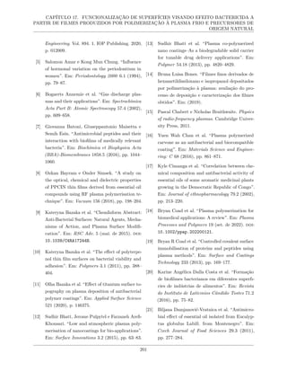 CAPÍTULO 17. FUNCIONALIZAÇÃO DE SUPERFÍCIES VISANDO EFEITO BACTERICIDA A
PARTIR DE FILMES PRODUZIDOS POR POLIMERIZAÇÃO À PLASMA FRIO E PRECURSORES DE
ORIGEM NATURAL
Engineering. Vol. 894. 1. IOP Publishing. 2020,
p. 012009.
[5] Salomon Amar e Kong Mun Chung. “Influence
of hormonal variation on the periodontium in
women”. Em: Periodontology 2000 6.1 (1994),
pp. 79–87.
[6] Bogaerts Annemie et al. “Gas discharge plas-
mas and their applications”. Em: Spectrochimica
Acta Part B: Atomic Spectroscopy 57.4 (2002),
pp. 609–658.
[7] Giovanna Batoni, Giuseppantonio Maisetta e
Semih Esin. “Antimicrobial peptides and their
interaction with biofilms of medically relevant
bacteria”. Em: Biochimica et Biophysica Acta
(BBA)-Biomembranes 1858.5 (2016), pp. 1044–
1060.
[8] Ozkan Bayram e Onder Simsek. “A study on
the optical, chemical and dielectric properties
of PPCIN thin films derived from essential oil
compounds using RF plasma polymerisation te-
chnique”. Em: Vacuum 156 (2018), pp. 198–204.
[9] Kateryna Bazaka et al. “ChemInform Abstract:
Anti-Bacterial Surfaces: Natural Agents, Mecha-
nisms of Action, and Plasma Surface Modifi-
cation”. Em: RSC Adv. 5 (mai. de 2015). doi:
10.1039/C4RA17244B.
[10] Kateryna Bazaka et al. “The effect of polyterpe-
nol thin film surfaces on bacterial viability and
adhesion”. Em: Polymers 3.1 (2011), pp. 388–
404.
[11] Olha Bazaka et al. “Effect of titanium surface to-
pography on plasma deposition of antibacterial
polymer coatings”. Em: Applied Surface Science
521 (2020), p. 146375.
[12] Sudhir Bhatt, Jerome Pulpytel e Farzaneh Arefi-
Khonsari. “Low and atmospheric plasma poly-
merisation of nanocoatings for bio-applications”.
Em: Surface Innovations 3.2 (2015), pp. 63–83.
[13] Sudhir Bhatt et al. “Plasma co-polymerized
nano coatings–As a biodegradable solid carrier
for tunable drug delivery applications”. Em:
Polymer 54.18 (2013), pp. 4820–4829.
[14] Bruna Luisa Bones. “Filmes finos derivados de
hexametildissiloxano e isopropanol depositados
por polimerização à plasma: avaliação do pro-
cesso de deposição e caracterização dos filmes
obtidos”. Em: (2019).
[15] Pascal Chabert e Nicholas Braithwaite. Physics
of radio-frequency plasmas. Cambridge Univer-
sity Press, 2011.
[16] Yuen Wah Chan et al. “Plasma polymerized
carvone as an antibacterial and biocompatible
coating”. Em: Materials Science and Enginee-
ring: C 68 (2016), pp. 861–871.
[17] Kyle Cimanga et al. “Correlation between che-
mical composition and antibacterial activity of
essential oils of some aromatic medicinal plants
growing in the Democratic Republic of Congo”.
Em: Journal of ethnopharmacology 79.2 (2002),
pp. 213–220.
[18] Bryan Coad et al. “Plasma polymerization for
biomedical applications: A review”. Em: Plasma
Processes and Polymers 19 (set. de 2022). doi:
10.1002/ppap.202200121.
[19] Bryan R Coad et al. “Controlled covalent surface
immobilisation of proteins and peptides using
plasma methods”. Em: Surface and Coatings
Technology 233 (2013), pp. 169–177.
[20] Karine Angélica Dalla Costa et al. “Formação
de biofilmes bacterianos em diferentes superfı-
cies de indústrias de alimentos”. Em: Revista
do Instituto de Laticınios Cândido Tostes 71.2
(2016), pp. 75–82.
[21] Biljana Damjanović-Vratnica et al. “Antimicro-
bial effect of essential oil isolated from Eucalyp-
tus globulus Labill. from Montenegro”. Em:
Czech Journal of Food Sciences 29.3 (2011),
pp. 277–284.
201
 