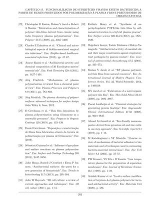 CAPÍTULO 17. FUNCIONALIZAÇÃO DE SUPERFÍCIES VISANDO EFEITO BACTERICIDA A
PARTIR DE FILMES PRODUZIDOS POR POLIMERIZAÇÃO À PLASMA FRIO E PRECURSORES DE
ORIGEM NATURAL
[22] Christopher D Easton, Mohan V Jacob e Robert
A Shanks. “Fabrication and characterisation of
polymer thin-films derived from cineole using
radio frequency plasma polymerisation”. Em:
Polymer 50.15 (2009), pp. 3465–3469.
[23] Charles E Edmiston et al. “Clinical and micro-
biological aspects of biofilm-associated surgical
site infections”. Em: Biofilm-based healthcare-
associated infections (2015), pp. 47–67.
[24] Ameur Elaissi et al. “Antibacterial activity and
chemical composition of 20 Eucalyptus species’
essential oils”. Em: Food Chemistry 129.4 (2011),
pp. 1427–1434.
[25] Jörg Friedrich. “Mechanisms of plasma
polymerization–reviewed from a chemical point
of view”. Em: Plasma Processes and Polymers
8.9 (2011), pp. 783–802.
[26] Jörg Friedrich. The plasma chemistry of polymer
surfaces: advanced techniques for surface design.
John Wiley & Sons, 2012.
[27] D Gerchman et al. “Thin film deposition by
plasma polymerization using d-limonene as a
renewable precursor”. Em: Progress in Organic
Coatings 129 (2019), pp. 133–139.
[28] Daniel Gerchman. “Deposição e caracterização
de filmes finos fabricados através da técnica de
polimerização por plasma de D-limoneno”. Em:
(2019).
[29] Sébastien Guimond et al. “Influence of gas phase
and surface reactions on plasma polymeriza-
tion”. Em: Surface and Coatings Technology 205
(2011), S447–S450.
[30] Jafar Hasan, Russell J Crawford e Elena P Iva-
nova. “Antibacterial surfaces: the quest for a
new generation of biomaterials”. Em: Trends in
biotechnology 31.5 (2013), pp. 295–304.
[31] John W Haycock. “3D cell culture: a review of
current approaches and techniques”. Em: 3D
cell culture (2011), pp. 1–15.
[32] Frédéric Henry et al. “Synthesis of su-
perhydrophobic PTFE-like thin films by self-
nanostructuration in a hybrid plasma process”.
Em: Surface science 606.23-24 (2012), pp. 1825–
1829.
[33] Shigeharu Inouye, Toshio Takizawa e Hideyo Ya-
maguchi. “Antibacterial activity of essential oils
and their major constituents against respiratory
tract pathogens by gaseous contact”. Em: Jour-
nal of antimicrobial chemotherapy 47.5 (2001),
pp. 565–573.
[34] Mohan V Jacob et al. “RF plasma polymeri-
sed thin films from natural resources”. Em: In-
ternational Journal of Modern Physics: Con-
ference Series. Vol. 32. World Scientific. 2014,
p. 1460319.
[35] MV Jacob et al. “Fabrication of a novel organic
polymer thin film”. Em: Thin Solid Films 516.12
(2008), pp. 3884–3887.
[36] Pascal Jonkheijm et al. “Chemical strategies for
generating protein biochips”. Em: Angewandte
Chemie International Edition 47.50 (2008),
pp. 9618–9647.
[37] Ahmed Al-Jumaili et al. “Eco-friendly nanocom-
posites derived from geranium oil and zinc oxide
in one step approach”. Em: Scientific reports 9.1
(2019), pp. 1–16.
[38] M Katsikogianni e YF Missirlis. “Concise re-
view of mechanisms of bacterial adhesion to bio-
materials and of techniques used in estimating
bacteria-material interactions”. Em: Eur Cell
Mater 8.3 (2004), pp. 37–57.
[39] PW Kramer, YS Yeh e H Yasuda. “Low tempe-
rature plasma for the preparation of separation
membranes”. Em: Journal of Membrane Science
46.1 (1989), pp. 1–28.
[40] Avishek Kumar et al. “In-situ surface modifica-
tion of terpinen-4-ol plasma polymers for incre-
ased antibacterial activity”. Em: Materials 13.3
(2020), p. 586.
202
 