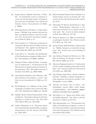 CAPÍTULO 17. FUNCIONALIZAÇÃO DE SUPERFÍCIES VISANDO EFEITO BACTERICIDA A
PARTIR DE FILMES PRODUZIDOS POR POLIMERIZAÇÃO À PLASMA FRIO E PRECURSORES DE
ORIGEM NATURAL
[41] Sanjay Kumar, Dijendra Nath Roy e Vidyut
Dey. “A comprehensive review on techniques to
create the anti-microbial surface of biomateri-
als to intervene in biofouling”. Em: Colloid and
Interface Science Communications 43 (2021),
p. 100464.
[42] SS Pradeep Kumar, HV Easwer e A Maya Nand-
kumar. “Multiple drug resistant bacterial bio-
films on implanted catheters-a reservoir of infec-
tion.” Em: Journal of the association of physici-
ans of India 61 (2013), p. 19.
[43] Paolo Landini et al. “Molecular mechanisms of
compounds affecting bacterial biofilm formation
and dispersal”. Em: Applied microbiology and
biotechnology 86.3 (2010), pp. 813–823.
[44] Luyan Ma et al. “Assembly and development
of the Pseudomonas aeruginosa biofilm matrix”.
Em: PLoS pathogens 5.3 (2009), e1000354.
[45] Michelle N Mann e Ellen R Fisher. “Investiga-
tion of antibacterial 1, 8-cineole-derived thin
films formed via plasma-enhanced chemical va-
por deposition”. Em: ACS applied materials &
interfaces 9.42 (2017), pp. 36548–36560.
[46] Tiina Mattila-Sandholm e Gun Wirtanen. “Bio-
film formation in the industry: a review”. Em:
Food reviews international 8.4 (1992), pp. 573–
603.
[47] Edi Medilanski et al. “Influence of the surface
topography of stainless steel on bacterial adhe-
sion”. Em: Biofouling 18.3 (2002), pp. 193–203.
[48] Delphine Merche, Nicolas Vandencasteele e Fran-
çois Reniers. “Atmospheric plasmas for thin film
deposition: A critical review”. Em: Thin Solid
Films 520.13 (2012), pp. 4219–4236.
[49] Andrew Michelmore et al. “Nanoscale deposi-
tion of chemically functionalised films via plasma
polymerisation”. Em: Rsc Advances 3.33 (2013),
pp. 13540–13557.
[50] Bruna Fernanda Murbach Teles Andrade et al.
“Antimicrobial activity of essential oils”. Em:
Journal of Essential Oil Research 26.1 (2014),
pp. 34–40.
[51] Christopher W Murray, Frank Porreca e Alan
Cowan. “Methodological refinements to the
mouse paw formalin test: an animal model of
tonic pain”. Em: Journal of pharmacological
methods 20.2 (1988), pp. 175–186.
[52] Filomena Nazzaro et al. “Effect of essential oils
on pathogenic bacteria”. Em: Pharmaceuticals
6.12 (2013), pp. 1451–1474.
[53] George O’Toole, Heidi B Kaplan e Roberto Kol-
ter. “Biofilm formation as microbial develop-
ment”. Em: Annual review of microbiology 54
(2000), p. 49.
[54] Luiz Antônio Trindade de Oliveira et al. “Bio-
filme na indústria de alimentos: revisão”. Em:
Hig. aliment (2006), pp. 33–35.
[55] Adoracion Pegalajar-Jurado et al. “Antibacterial
activity studies of plasma polymerised cineole
films”. Em: Journal of Materials Chemistry B
2.31 (2014), pp. 4993–5002.
[56] Lina Solange Vargas Perez e Kazuko Uchikawa
Graziano. “Biofilmes e infecção hospitalar: re-
visão integrativa da literatura cientıfica”. Em:
Monografias: resumos (2006).
[57] “Plasma, the fourth state of matter.” Em:
Monografias: resumos (2021). eprint: https :
/ / piescientific . com / resource _ pages /
resource_introduction_to_plasma/.
[58] Nira Rabin et al. “Agents that inhibit bacte-
rial biofilm formation”. Em: Future medicinal
chemistry 7.5 (2015), pp. 647–671.
[59] Tsiry Rasamiravaka et al. “The formation of bi-
ofilms by Pseudomonas aeruginosa: a review of
the natural and synthetic compounds interfering
with control mechanisms”. Em: BioMed research
international 2015 (2015).
203
 