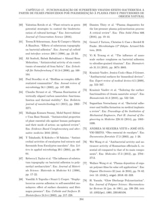 CAPÍTULO 17. FUNCIONALIZAÇÃO DE SUPERFÍCIES VISANDO EFEITO BACTERICIDA A
PARTIR DE FILMES PRODUZIDOS POR POLIMERIZAÇÃO À PLASMA FRIO E PRECURSORES DE
ORIGEM NATURAL
[60] Valentina Rotolo et al. “Plant extracts as green
potential strategies to control the biodeterio-
ration of cultural heritage.” Em: International
Journal of Conservation Science (2016).
[61] Teresa R Scheuerman, Anne K Camper e Martin
A Hamilton. “Effects of substratum topography
on bacterial adhesion”. Em: Journal of colloid
and interface science 208.1 (1998), pp. 23–33.
[62] Ali Sonboli, Babak Babakhani e Ahmad Reza
Mehrabian. “Antimicrobial activity of six consti-
tuents of essential oil from Salvia”. Em: Zeitsch-
rift für Naturforschung C 61.3-4 (2006), pp. 160–
164.
[63] Paul Stoodley et al. “Biofilms as complex diffe-
rentiated communities”. Em: Annual review of
microbiology 56.1 (2002), pp. 187–209.
[64] Claudia Struzzi et al. “Plasma fluorination of
vertically aligned carbon nanotubes: functiona-
lization and thermal stability”. Em: Beilstein
journal of nanotechnology 6.1 (2015), pp. 2263–
2271.
[65] Mallappa Kumara Swamy, Mohd Sayeed Akhtar
e Uma Rani Sinniah. “Antimicrobial properties
of plant essential oils against human pathogens
and their mode of action: an updated review”.
Em: Evidence-Based Complementary and alter-
native medicine 2016 (2016).
[66] T Takahashi, R Kokubo e M Sakaino. “Antimi-
crobial activities of eucalyptus leaf extracts and
flavonoids from Eucalyptus maculata”. Em: Let-
ters in applied microbiology 39.1 (2004), pp. 60–
64.
[67] Rebecca L Taylor et al. “The influence of substra-
tum topography on bacterial adhesion to poly-
methyl methacrylate”. Em: Journal of Materi-
als Science: Materials in Medicine 9.1 (1998),
pp. 17–22.
[68] Vassiliki A Tegoulia e Stuart L Cooper. “Staphy-
lococcus aureus adhesion to self-assembled mo-
nolayers: effect of surface chemistry and fibri-
nogen presence”. Em: Colloids and Surfaces B:
Biointerfaces 24.3-4 (2002), pp. 217–228.
[69] Damien Thiry et al. “Plasma diagnostics for
the low-pressure plasma polymerization process:
A critical review”. Em: Thin Solid Films 606
(2016), pp. 19–44.
[70] Gerard J Tortora, Christine L Case e Berdell R
Funke. Microbiologia-12ª Edição. Artmed Edi-
tora, 2016.
[71] Vi K Truong et al. “The influence of nano-
scale surface roughness on bacterial adhesion
to ultrafine-grained titanium”. Em: Biomateri-
als 31.13 (2010), pp. 3674–3683.
[72] Krasimir Vasilev, Jessica Cook e Hans J Griesser.
“Antibacterial surfaces for biomedical devices”.
Em: Expert review of medical devices 6.5 (2009),
pp. 553–567.
[73] Krasimir Vasilev et al. “Tailoring the surface
functionalities of titania nanotube arrays”. Em:
Biomaterials 31.3 (2010), pp. 532–540.
[74] Suganthan Veerachamy et al. “Bacterial adhe-
rence and biofilm formation on medical implants:
a review”. Em: Proceedings of the Institution of
Mechanical Engineers, Part H: Journal of En-
gineering in Medicine 228.10 (2014), pp. 1083–
1099.
[75] ANDREA M SILVEIRA VITTI e JOSÉ OTÁ-
VIO BRITO. “Óleo essencial de eucalipto”. Em:
Documentos florestais 17.3 (2003), pp. 1–26.
[76] Wei Wang et al. “Antibacterial activity and an-
ticancer activity of Rosmarinus officinalis L. es-
sential oil compared to that of its main compo-
nents”. Em: Molecules 17.3 (2012), pp. 2704–
2713.
[77] Wallace Wong et al. “Plasma deposition of orga-
nic polymer films for solar cell applications”. Em:
Organic Electronics 32 (mai. de 2016), pp. 78–82.
doi: 10.1016/j.orgel.2016.02.023.
[78] H. Yasuda. “Glow Discharge Polymerization”.
Em: Journal of Polymer Science: Macromolecu-
lar Reviews 16 (jan. de 1981), pp. 199–293. doi:
10.1002/pol.1981.230160104.
204
 