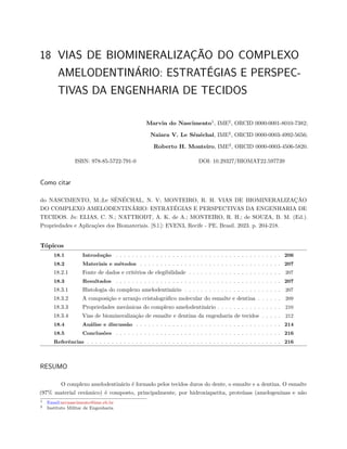 18 VIAS DE BIOMINERALIZAÇÃO DO COMPLEXO
AMELODENTINÁRIO: ESTRATÉGIAS E PERSPEC-
TIVAS DA ENGENHARIA DE TECIDOS
Marvin do Nascimento1
, IME2
, ORCID 0000-0001-8010-7382;
Naiara V. Le Sénéchal, IME2
, ORCID 0000-0003-4992-5656;
Roberto H. Monteiro, IME2
, ORCID 0000-0003-4506-5820.
ISBN: 978-85-5722-791-0 DOI: 10.29327/BIOMAT22.597739
Como citar
do NASCIMENTO, M.;Le SÉNÉCHAL, N. V; MONTEIRO, R. H. VIAS DE BIOMINERALIZAÇÃO
DO COMPLEXO AMELODENTINÁRIO: ESTRATÉGIAS E PERSPECTIVAS DA ENGENHARIA DE
TECIDOS. In: ELIAS, C. N.; NATTRODT, A. K. de A.; MONTEIRO, R. H.; de SOUZA, B. M. (Ed.).
Propriedades e Aplicações dos Biomateriais. [S.l.]: EVEN3, Recife - PE, Brasil. 2023. p. 204-218.
Tópicos
18.1 Introdução . . . . . . . . . . . . . . . . . . . . . . . . . . . . . . . . . . . . . . . . . 206
18.2 Materiais e métodos . . . . . . . . . . . . . . . . . . . . . . . . . . . . . . . . . . . 207
18.2.1 Fonte de dados e critérios de elegibilidade . . . . . . . . . . . . . . . . . . . . . . . 207
18.3 Resultados . . . . . . . . . . . . . . . . . . . . . . . . . . . . . . . . . . . . . . . . . 207
18.3.1 Histologia do complexo amelodentinário . . . . . . . . . . . . . . . . . . . . . . . . 207
18.3.2 A composição e arranjo cristalográfico molecular do esmalte e dentina . . . . . . 209
18.3.3 Propriedades mecânicas do complexo amelodentinário . . . . . . . . . . . . . . . . 210
18.3.4 Vias de biomineralização de esmalte e dentina da engenharia de tecidos . . . . . 212
18.4 Análise e discussão . . . . . . . . . . . . . . . . . . . . . . . . . . . . . . . . . . . . 214
18.5 Conclusões . . . . . . . . . . . . . . . . . . . . . . . . . . . . . . . . . . . . . . . . . 216
Referências . . . . . . . . . . . . . . . . . . . . . . . . . . . . . . . . . . . . . . . . . . . . . . . . 216
RESUMO
O complexo amelodentinário é formado pelos tecidos duros do dente, o esmalte e a dentina. O esmalte
(97% material cerâmico) é composto, principalmente, por hidroxiapatita, proteínas (amelogeninas e não
1 Email:mvnascimento@ime.eb.br
2 Instituto Militar de Engenharia
 