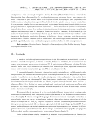 CAPÍTULO 18. VIAS DE BIOMINERALIZAÇÃO DO COMPLEXO AMELODENTINÁRIO:
ESTRATÉGIAS E PERSPECTIVAS DA ENGENHARIA DE TECIDOS
amelogeninas) e é um tecido frágil susceptível a fratura. A dentina (70% material cerâmico) é composta de
hidroxiapatita, fibras colagenosas (tipo I) e proteínas não colagenosas, tem menor dureza e maior rigidez, resis-
tência e tenacidade do que o esmalte. Assim, foram propostas diversas estratégias para obter a regeneração dos
tecidos dentários, incluindo as tecnologias de biomateriais de terceira geração, como as técnicas biomiméticas.
O objetivo desse trabalho é apresentar as principais metodologias biomiméticas (biomateriais de terceira
geração) utilizadas na regeneração do esmalte e da dentina. Além de caracterizar as principais características
e propriedades desses tecidos. Nesse sentido, dentro das rotas que tentaram promover uma reconstituição
tecidual, se constituem por meio de classificação, dois grandes grupos: a via clássica de biomineralização (top
down) e a via não-clássica biomineralização (bottom up). A primeira foca na reconstituição tecidual a partir
da aposição dos elementos constituintes do próprio tecido (átomo a átomo e molécula a molécula), como nos
enxertos ósseos. Enquanto o segunda enfatiza o crescimento com elementos pré-mineralizantes em sentido de
partícula a partícula, assim como a utilização de grupos amorfos de fosfato de cálcio como precursores.
Palavras-chave: Biomineralização, Biomimética, Regeneração de tecidos, Tecidos dentários, Tecidos
do complexo amelodentinário.
18.1 Introdução
O complexo amelodentinário é composto por dois tecidos dentários duros, a camada mais externa, o
esmalte, e a camada subadjacente, a dentina. O esmalte, derivado do ectoderma, é o tecido mais duro do
corpo e se caracteriza por ser um tecido acelular com 97% de conteúdo mineral. Enquanto, a dentina, derivada
da crista neural, é um tecido menos duro que o esmalte, mas mais duro que o osso, e pode ser caracterizada
como o tecido dentário mais abundante que tem 70% de conteúdo mineral [19].
A composição inorgânica do esmalte e da dentina consiste, principalmente, em hidroxiapatita, não
estequiométrica, com estrutura cristalina hexagonal e fator de empacotamento de 74%. Enquanto que a porção
orgânica é constituída por proteínas. No esmalte, amelogeninas e não-amelogeninas, e na dentina, fibras
colagenosas e proteínas não colagenosas [22]. Além disso, tanto o esmalte como a dentina têm propriedades
microestruturais e anisotrópicas semelhantes. No entanto, enquanto o esmalte tem uma dureza elevada e é,
altamente, friável [44], a dentina tem uma organização mais complexa, tendo uma dureza mais baixa, alta
resiliência e alta rigidez, resistência e tenacidade, ajudando à dissipação de cargas de mastigação, evitando
assim a fratura do esmalte [18].
Diversos métodos de engenharia de tecidos têm tentado, utilizando biomateriais de terceira geração,
regenerar e/ou biomimetizar esses tecidos dentários seguindo sempre as vias da biomineralização clássica
e não clássica [46]. A primeira corresponde à aposição de elementos essenciais para regular e estabilizar a
mineralização, assim, essa via será permeada pela nucleação e logo após o seu crescimento, isso através da
redução da energia livre de Gibbs [34]. Enquanto a segunda se concentra em elementos pré-mineralizantes que
interagem com a estrutura do tecido e estimulam a produção de tecido (partícula por partícula) [27]. Nesse
sentido, análogos biomiméticos são incorporados como precursores líquidos induzidos por polímeros (PILP) de
proteínas de esmalte ou de matriz de dentina. Esses análogos biomiméticos seriam agregados com grupos de
fosfato de cálcio amorfo, e, subsequentemente, promoveriam a biomineralização [8].
Assim, o objetivo desse trabalho é apresentar as principais metodologias biomiméticas (biomateriais
206
 
