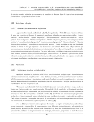 CAPÍTULO 18. VIAS DE BIOMINERALIZAÇÃO DO COMPLEXO AMELODENTINÁRIO:
ESTRATÉGIAS E PERSPECTIVAS DA ENGENHARIA DE TECIDOS
de terceira geração) utilizadas na regeneração do esmalte e da dentina. Além de caracterizar as principais
características e propriedades desses tecidos.
18.2 Materiais e métodos
18.2.1 Fonte de dados e critérios de elegibilidade
A pesquisa foi realizada no PubMed, LILACS, Google Scholar e Web of Science durante os últimos
20 anos, sem restrições de idiomas. Os seguintes termos foram utilizados para a pesquisa de dados: “enamel
histology”, “dentin histology”, “enamel composition”, “dentin composition”, “enamel matrix proteins”, “amelo-
genins”, “non-amelogenins”, “dentin matrix proteins”, “dentin collagenous proteins”, “non-collagenous dentin
proteins”, “enamel mechanical properties”, “dentin mechanical properties”, “biomineralization”, “classical
mineralization pathway”, “non-classical mineralization pathway”. Foram incluídos artigos que abordaram
estudos in vitro e in vivo que seguiram a via clássica ou o não-clássica. Assim como artigos e livros que
apresentavam uma descrição do tecidual, características atômicas/moleculares, cristalográficas e propriedades
biomecânicas do complexo amelodentinário. Por outro lado, foram excluídos artigos que abordavam o dente
como um todo, incluindo outras camadas de tecido para além do esmalte e da dentina, e que davam um grande
enfoque à junção amelodentinária e que não estavam, especificamente, relacionados com algumas propriedades
estruturais, histológicas, cristalográficas e mecânicas do esmalte e da dentina.
18.3 Resultados
18.3.1 Histologia do complexo amelodentinário
O esmalte, originário do ectoderma, é um tecido, maioritariamente, inorgânico que é mais superficial à
estrutura dentária e cobre, completamente, a coroa dentária; a dentina, derivada da crista neural, é um tecido
híbrido com porções orgânicas e inorgânicas, sendo mais abundante e compõe, completamente, a estrutura
dentária. Esses tecidos têm composições semelhantes, mas com especificidades e arranjos que determinarão as
características das suas propriedades [19].
O complexo amelodentinário é estruturado histologicamente em esmalte, dentina e junção ameloden-
tinária, que é a intersecção entre esmalte e dentina (Figura 18.1) [19]. O esmalte é o tecido mineral mais duro
do corpo e é segregado por ameloblastos, que são células que só existem, exclusivamente, durante o período de
formação do dente. Por conseguinte, é um tecido acelular [22]. Esse tecido tem uma conformação prismática
na direção vertical, organizando uma sequência de prismas ondulados do esmalte e regiões interprismáticas.
Cada prisma de esmalte é organizado por cristais de hidroxiapatita em fator de empacotamento máximo e
tem uma camada de revestimento orgânico (bainha do prisma) [30].
Não há diferença estrutural entre os prismas do esmalte e as regiões interprismáticas, ambos têm a
mesma composição e o mesmo fator de empacotamento, o que diferencia estas estruturas é a ordem da direção
desses prismas. A orientação dos prismas segue o longo eixo do dente, em direção longitudinal, mas ao se
aproximar das periferias, as direções assumem uma inclinação, diretamente, proporcional ao limite da camada
207
 