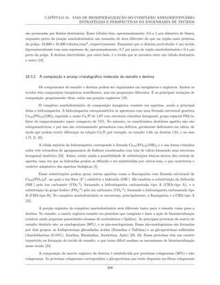 CAPÍTULO 18. VIAS DE BIOMINERALIZAÇÃO DO COMPLEXO AMELODENTINÁRIO:
ESTRATÉGIAS E PERSPECTIVAS DA ENGENHARIA DE TECIDOS
são permeadas por fluidos dentinários. Esses túbulos têm, aproximadamente, 0,5 a 1 µm diâmetro de lúmen,
enquanto perto da junção amelodentinária um tamanho de área diferente do que na região mais próxima
da polpa, 19.000 e 45.000 túbulos/mm2
, respectivamente. Enquanto que a dentina peritubular é um tecido
hipermineralizado com uma espessura de, aproximadamente, 0,7 µm perto da região amelodentinária e 0,4 µm
perto da polpa. A dentina intertubular, por outro lado, é o tecido que se encontra entre um túbulo dentinário
e outro [18].
18.3.2 A composição e arranjo cristalográfico molecular do esmalte e dentina
Os componentes do esmalte e dentina podem ser organizados em inorgânicos e orgânicos. Ambos os
tecidos têm composições inorgânicas semelhantes, mas em proporções diferentes. E as principais variações de
composição, propriamente ditas, estão nas porções orgânicas [19].
O complexo amelodentinário de composição inorgânica consiste em apatitas, sendo a principal
delas a hidroxiapatita. A hidroxiapatita estequiométrica se apresenta com uma fórmula estrutural genérica
Ca10(PO4)6(OH)2 seguindo a razão Ca/P de 1,67 com estrutura cristalina hexagonal, grupo espacial P63/m,
fator de empacotamento super compacto de 74%. No entanto, os constituintes dentários apatita não são
estequiométricos, e por isso são extremamente permeáveis com defeitos, geralmente deficientes em cálcio, de
modo que podem existir diferenças na relação Ca/P, por exemplo, no esmalte 1,63, na dentina 1,61, e no osso
1,71 [5, 35].
A célula unitária da hidroxiapatita corresponde à fórmula Ca10(PO4)6(OH)2 e a sua forma cristalina
exibe três tetraedros de agrupamentos de fosfatos coordenados com íons de cálcio formando uma estrutura
hexagonal simétrica [22]. Assim, existe ainda a possibilidade de substituições iônicas dentro dos cristais de
apatita, uma vez que as hidroxilas podem se difundir e ser substituídas por outros íons, o que caracteriza o
carácter adaptativo das apatitas biológicas [5].
Essas substituições podem gerar outras apatitas como a fluorapatita com fórmula estrutural de
Ca10(PO4)6F, na qual o íon flúor (F-
) substitui a hidroxila (OH-
). Há também a substituição da hidroxila
(OH-
) pelo íon carbonato (CO3
-2
), formando a hidroxiapatita carbonatada tipo A (CHA-tipo A), e a
substituição do grupo fosfato (PO4
-3
) pelo íon carbonato (CO3
-2
), formando a hidroxiapatita carbonatada tipo
B (CHA-tipo B). No complexo amelodentinário se encontram, principalmente, a fluorapatita e o CHA-tipo A
[35].
A porção orgânica do complexo amelodentinário será diferente tanto para o esmalte como para a
dentina. No esmalte, a matriz orgânica consiste em proteínas que compõem e fazer a ação de biomineralização
(existem ainda pequenas quantidades escassas de carboidratos e lipídios). As principais proteínas da matriz do
esmalte dentário são: as amelogeninas (90%), e as não-amelogeninas. Essas não-amelogeninas são formadas
por dois grupos: as fosfoproteínas glicosiladas ácidas (Esmelina e Tufelina) e as glicoproteínas sulfatadas
(Ameloblastina (8-10%), Amelina, Bainhalina, Amelotina, Apin) [29, 10]. Essas proteínas têm um caráter
transitório na formação do tecido de esmalte, o que torna difícil analisar os mecanismos de biomineralização
nesse tecido [24].
A composição da matriz orgânica da dentina é estabelecida por proteínas colagenosas (90%) e não
colagenosas. As proteínas colagenosas correspondem a glicoproteínas que estão dispostas em fibras colagenosas
209
 