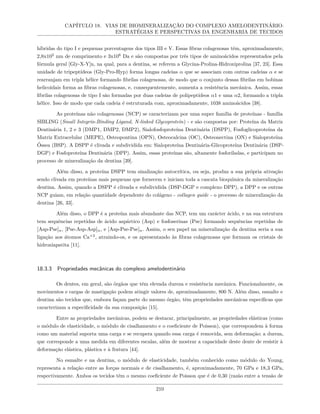 CAPÍTULO 18. VIAS DE BIOMINERALIZAÇÃO DO COMPLEXO AMELODENTINÁRIO:
ESTRATÉGIAS E PERSPECTIVAS DA ENGENHARIA DE TECIDOS
híbridas do tipo I e pequenas porcentagens dos tipos III e V. Essas fibras colagenosas têm, aproximadamente,
2,8x102
nm de comprimento e 3x106
Da e são compostas por três tipos de aminoácidos representados pela
fórmula geral [Gly-X-Y]n, na qual, para a dentina, se referem a Glycina-Prolina-Hidroxiprolina [37, 23]. Essa
unidade de tripeptídeos (Gly-Pro-Hyp) forma longas cadeias α que se associam com outras cadeias α e se
rearranjam em tripla hélice formando fibrilas colagenosas, de modo que o conjunto dessas fibrilas em bobinas
helicoidais forma as fibras colagenosas, e, consequentemente, aumenta a resistência mecânica. Assim, essas
fibrilas colagenosas de tipo I são formadas por duas cadeias de polipeptídeos α1 e uma α2, formando a tripla
hélice. Isso de modo que cada cadeia é estruturada com, aproximadamente, 1038 aminoácidos [38].
As proteínas não colagenosas (NCP) se caracterizam por uma super família de proteínas - família
SIBLING (Small Integrin-Binding Ligand, N-linked Glycoprotein) - e são compostas por: Proteína da Matriz
Dentinária 1, 2 e 3 (DMP1, DMP2, DMP2), Sialofosfoproteína Dentinária (DSPP), Fosfoglicoproteína da
Matriz Extracelular (MEPE), Osteopontina (OPN), Osteocalcina (OC), Osteonectina (ON) e Sialoproteína
Óssea (BSP). A DSPP é clivada e subdividida em: Sialoproteína Dentinária-Glicoproteína Dentinária (DSP-
DGP) e Fosfoproteína Dentinária (DPP). Assim, essas proteínas são, altamente fosforiladas, e participam no
processo de mineralização da dentina [39].
Além disso, a proteína DSPP tem sinalização autocrítica, ou seja, produz a sua própria ativação
sendo clivada em proteínas mais pequenas que fornecem e iniciam toda a cascata bioquímica da mineralização
dentina. Assim, quando a DSPP é clivada e subdividida (DSP-DGP e complexo DPP), a DPP e os outras
NCP guiam, em relação quantidade dependente do colágeno - collagen guide - o processo de mineralização da
dentina [26, 33].
Além disso, o DPP é a proteína mais abundante das NCP, tem um carácter ácido, e na sua estrutura
tem sequências repetidas de ácido aspártico (Asp) e fosfoserinas (Pse) formando sequências repetidas de
[Asp-Pse]n, [Pse-Asp-Asp]n, e [Asp-Pse-Pse]n. Assim, o seu papel na mineralização da dentina seria a sua
ligação aos átomos Ca+2
, atraindo-os, e os apresentando às fibras colagenosas que formam os cristais de
hidroxiapatita [11].
18.3.3 Propriedades mecânicas do complexo amelodentinário
Os dentes, em geral, são órgãos que têm elevada dureza e resistência mecânica. Funcionalmente, os
movimentos e cargas de mastigação podem atingir valores de, aproximadamente, 800 N. Além disso, esmalte e
dentina são tecidos que, embora façam parte do mesmo órgão, têm propriedades mecânicas específicas que
caracterizam a especificidade da sua composição [15].
Entre as propriedades mecânicas, podem se destacar, principalmente, as propriedades elásticas (como
o módulo de elasticidade, o módulo de cisalhamento e o coeficiente de Poisson), que correspondem à forma
como um material suporta uma carga e se recupera quando essa carga é removida, sem deformação; a dureza,
que corresponde a uma medida em diferentes escalas, além de mostrar a capacidade deste dente de resistir à
deformação elástica, plástica e à fratura [44].
No esmalte e na dentina, o módulo de elasticidade, também conhecido como módulo do Young,
representa a relação entre as forças normais e de cisalhamento, é, aproximadamente, 70 GPa e 18,3 GPa,
respectivamente. Ambos os tecidos têm o mesmo coeficiente de Poisson que é de 0,30 (razão entre a tensão de
210
 