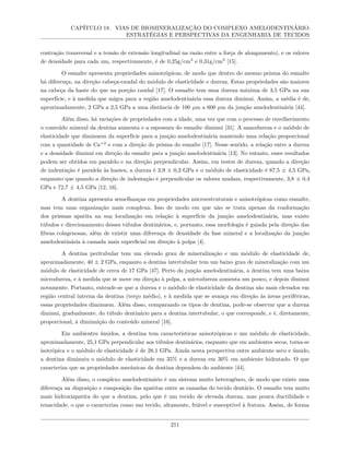 CAPÍTULO 18. VIAS DE BIOMINERALIZAÇÃO DO COMPLEXO AMELODENTINÁRIO:
ESTRATÉGIAS E PERSPECTIVAS DA ENGENHARIA DE TECIDOS
contração transversal e a tensão de extensão longitudinal na razão entre a força de alongamento), e os valores
de densidade para cada um, respectivamente, é de 0,25g/cm3
e 0,31g/cm3
[15].
O esmalte apresenta propriedades anisotrópicas, de modo que dentro do mesmo prisma do esmalte
há diferença, na direção cabeça-caudal do módulo de elasticidade e dureza. Estas propriedades são maiores
na cabeça da haste do que na porção caudal [17]. O esmalte tem uma dureza máxima de 3,5 GPa na sua
superfície, e à medida que migra para a região amelodentinária essa dureza diminui. Assim, a média é de,
aproximadamente, 2 GPa a 2,5 GPa a uma distância de 100 µm a 600 µm da junção amelodentinária [44].
Além disso, há variações de propriedades com a idade, uma vez que com o processo de envelhecimento
o conteúdo mineral da dentina aumenta e a espessura do esmalte diminui [31]. A nanodureza e o módulo de
elasticidade que diminuem da superfície para a junção amelodentinária mantendo uma relação proporcional
com a quantidade de Ca+2
e com a direção do prisma do esmalte [17]. Nesse sentido, a relação entre a dureza
e a densidade diminui em direção do esmalte para a junção amelodentinária [13]. No entanto, esses resultados
podem ser obtidos em paralelo e na direção perpendicular. Assim, em testes de dureza, quando a direção
de indentação é paralela às hastes, a dureza é 3,9 ± 0,3 GPa e o módulo de elasticidade é 87,5 ± 4,5 GPa,
enquanto que quando a direção de indentação é perpendicular os valores mudam, respectivamente, 3,8 ± 0,4
GPa e 72,7 ± 4,5 GPa [12, 16].
A dentina apresenta semelhanças em propriedades microestruturais e anisotrópicas como esmalte,
mas tem uma organização mais complexa. Isso de modo em que não se trata apenas da conformação
dos prismas apatita na sua localização em relação à superfície da junção amelodentinária, mas existe
túbulos e direcionamento desses túbulos dentinários, e, portanto, essa morfologia é guiada pela direção das
fibras colagenosas, além de existir uma diferença de densidade da fase mineral e a localização da junção
amelodentinária à camada mais superficial em direção à polpa [4].
A dentina peritubular tem um elevado grau de mineralização e um módulo de elasticidade de,
aproximadamente, 40 ± 2 GPa, enquanto a dentina intertubular tem um baixo grau de mineralização com um
módulo de elasticidade de cerca de 17 GPa [47]. Perto da junção amelodentinária, a dentina tem uma baixa
microdureza, e à medida que se move em direção à polpa, a microdureza aumenta um pouco, e depois diminui
novamente. Portanto, entende-se que a dureza e o módulo de elasticidade da dentina são mais elevados em
região central interna da dentina (terço médio), e à medida que se avança em direção às áreas periféricas,
essas propriedades diminuem. Além disso, comparando os tipos de dentina, pode-se observar que a dureza
diminui, gradualmente, do túbulo dentinário para a dentina intertubular, o que corresponde, e é, diretamente,
proporcional, à diminuição do conteúdo mineral [16].
Em ambientes úmidos, a dentina tem características anisotrópicas e um módulo de elasticidade,
aproximadamente, 25,1 GPa perpendicular aos túbulos dentinários, enquanto que em ambientes secos, torna-se
isotrópica e o módulo de elasticidade é de 28,1 GPa. Ainda nesta perspectiva entre ambiente seco e úmido,
a dentina diminuiu o módulo de elasticidade em 35% e a dureza em 30% em ambiente hidratado. O que
caracteriza que as propriedades mecânicas da dentina dependem do ambiente [44].
Além disso, o complexo amelodentinário é um sistema muito heterogêneo, de modo que existe uma
diferença na disposição e composição das apatitas entre as camadas do tecido dentário. O esmalte tem muito
mais hidroxiapatita do que a dentina, pelo que é um tecido de elevada dureza, mas pouca ductilidade e
tenacidade, o que o caracteriza como um tecido, altamente, friável e susceptível à fratura. Assim, de forma
211
 