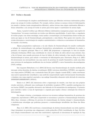 CAPÍTULO 18. VIAS DE BIOMINERALIZAÇÃO DO COMPLEXO AMELODENTINÁRIO:
ESTRATÉGIAS E PERSPECTIVAS DA ENGENHARIA DE TECIDOS
18.4 Análise e discussão
A caracterização do complexo amelodentinário mostra que diferentes estruturas embrionárias podem
propor um arranjo de tecidos semelhante. Por exemplo, embora existam os mesmos cristais de hidroxiapatita
em esmalte e dentina (razão estequiométrica diferente), ambos tiveram uma origem embrionária diferente e
foram submetidos a um arranjo de tecido in natura para serem iguais e constituintes do mesmo órgão.
Assim, é possível verificar que diferentes folhetos embrionários conseguiram propor uma espécie de
“biomimetismo” do mesmo constituinte em tecidos com diferentes especificidades. A partir disto, a engenharia
de tecidos propôs, com várias estratégias, tentar mediar a reconstituição e/ou biomimetismo destes tecidos por
meios que sigam as vias de biomineralização, principalmente, a não-clássica. Para apoiar este conceito, esta
revisão determinou a caracterização do complexo amelodentinário e evidenciou os mecanismos da biomimética
do esmalte e da dentina.
Alguns pesquisadores exploraram a via não clássica da biomineralização do esmalte combinando
a indução da remineralização com análogos biomiméticos, principalmente, na estabilização da reação, e,
portanto, do composto principal. Shao et al. (2019) [36] propuseram a regeneração in vitro do esmalte
utilizando trietilamina (TEA) como estabilizador de clusters de fosfato de cálcio (álcool como solvente). Isso
a fim de formar uma camada precursora de íons de fosfato de cálcio imitando a fase amorfa cristalina da
biomineralização in natura, para induzir o crescimento de hidroxiapatita pura. Entretanto, Fang et al. (2021)
[8] estruturaram um microambiente com uma matriz de proteínas de esmalte biomimético, sendo uma delas
uma estrutura de amelogenina modificada rica em leucina (mLRAP) e outra biomimética não-amelogenina
(NAA) análoga.
Isso enquanto Elsharkawy et al. (2018) [6] fizeram uma biomineralização do esmalte mediada pela
interação ordem-desordem da elastina recombinante (ELR) (estrutura hidrofóbica (VPGIG), um segmento
com carga positiva (VPGKG) com o aminoácido lisina (K) para a ligação cruzada ELR), e assim conceberam
uma matriz supramolecular (semelhante a uma molécula compreendendo regiões intrinsecamente desordenadas
e domínios com carga negativa) associada a um análogo biometálico altamente ácido derivado de estaterina
DDDEEKFLRRRRIGRFG (SNA15).
Kwak et al. (2017) [21] elaboraram sobre a regeneração do esmalte, com base nos seus próprios
estudos anteriores, utilizando uma combinação de pirofosfato inorgânico (PPi) e peptídeo amelogenina rico
em leucina (LRAP) (um peptídeo alternativo não fosforado de 56 aminoácidos da amelogenina). O primeiro
para controlar o início e a taxa de regeneração e o segundo para regular a forma e orientação dos cristais de
hidroxiapatita.
Em relação à dentina, a investigação centrou-se em encontrar análogos biomiméticos de proteínas não
colagenosas, especialmente a DPP, para compreender os mecanismos e promover a biomineralização dentinária.
Além disso, testaram a diferença do processo de remineralização da dentina integral e desmineralizada,
e estabeleceram estratégias que poderiam promover a remineralização intrafibrilar das fibras das fibras
colagenosas.
Zhao et al. (2021) [45] conceberam a remineralização da dentina desmineralizada com ácido aspártico
(Asp) (abundante em proteínas não colagenosas) e ácido poliacrílico (PAA) (estabilizador de Asp). Foi feita
uma solução remineralizante com esses dois constituintes, explorando os mecanismos de regulação do Asp
214
 