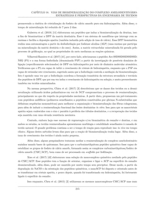 CAPÍTULO 18. VIAS DE BIOMINERALIZAÇÃO DO COMPLEXO AMELODENTINÁRIO:
ESTRATÉGIAS E PERSPECTIVAS DA ENGENHARIA DE TECIDOS
promovendo a cinética de cristalização do fosfato de cálcio amorfo puro em hidroxiapatita. Além disso, o
tempo de mineralização foi reduzido de 7 para 2 dias.
Gulseren et al. (2019) [11] elaboraram um peptídeo que induz a biomineralização da dentina, isso
a fim de biomimetizar a DPP da matriz dentinária. Esse é um sistema de nanofibras que interage com as
enzimas e facilita a deposição apatita (também induzida pela adição de íons de cálcio). Essa DPP biomimética
realiza uma automontagem a partir da desfosforilação por fosfatase alcalina (ALP) (uma enzima que participa
na mineralização da matriz dentária e do osso). Assim, a matriz extracelular mineralizada foi gerada pelo
processo de gelificação, no qual as propriedades do meio mediaram as reações químicas.
Villarreal-Ramirez et al. (2017) [41], por outro lado, selecionaram o peptídeo Ace-SSDSSDSSDSSDSSD-
NH2 (P5) e a sua forma fosforilada (denominada P5P) a partir da investigação de possíveis domínios de
ligação (especificamente selecionados) de DPP em hidroxiapatita por meio de dinâmica molecular atomística.
Verificaram que o P5 era capaz de inibir o crescimento de cristais de hidroxiapatita, enquanto que o P5P era
capaz de estimular este crescimento, sugerindo assim que a fosforilação controla a mediação da biomineralização.
Isto é apoiado uma vez que a fosforilação coordena a formação transitória da estrutura secundária e terciária
dos peptídeos de DPP, que por sua vez induz o crescimento de hidroxiapatita em solução, e muito provavelmente
também em tecidos mineralizados.
Na mesma perspectiva, Chien et al. (2017) [3] descobriram que os danos dos tecidos ou a desmi-
neralização utilizando ácidos polianiônicos em vez de NCP comprometiam o processo de remineralização,
principalmente no que diz respeito às propriedades mecânicas. A partir disto, propuseram um pré-tratamento
com peptídeos anfifílicos (polímeros semelhantes a peptídeos constituídos por glicinas N-substituídas que
definiram sequências monoméricas) para melhorar a organização e biomineralização das fibras colagenosas,
para além de induzir a remineralização funcional das lesões dentinárias in vitro. Isso para que os nanocristais
apatita sejam coalescidos com o eixo c paralelo à periferia dos túbulos dentinários, e a recuperação dos tecidos
seja mantida com uma elevada resistência mecânica.
Contudo, embora haja esse sucesso de regeneração e/ou biomimética do esmalte e dentina, e em
ambos os estudos, os tecidos remineralizados apresentaram morfologia e estabilidade semelhantes à camada de
tecido natural. O grande problema continua a ser o tempo de reação para reproduzir isso in vivo em tempo
clínico. Alguns destes métodos levam dias para que a reação de biomineralização tenha lugar. Além disso, a
taxa de crescimento dos tecidos é ainda muito pequena.
Além disso, alguns pesquisadores tentaram mediar a remineralização do complexo amelodentinário
sozinhos usando bases de quitosanas. Isso para que o carboximetilquitosa peptídeo quimérico fosse capaz de
estabilizar os grupos de fosfato de cálcio amorfo, formando assim os complexos carboximetilquitosa/fosfato de
cálcio amorfo (CMC/ACP), bem como de ser processado em scaffolds por liofilização.
Xiao et al. (2017) [42] elaboraram uma solução do nanocomplexo quimérico mediado pelo peptídeo
de CMC/ACP. Esse peptídeo tem a função de orientar, organizar e ligar o ACP na superfície do esmalte
desmineralizado, além disso, pode ser mantido por muito tempo sem precipitar. Desse modo, a partir da
degradação do NaClO e da orientação dos peptídeos quiméricos, o nanoACP foi disposto e orientado antes de
se transformar em cristais apatita, e pouco depois, quando foi transformado em hidroxiapatita, foi fortemente
ligado à superfície do esmalte.
Isso enquanto, Chen et al. (2015) [2] utilizavam os mesmos nanocomplexos CMC/ACP mas num
215
 