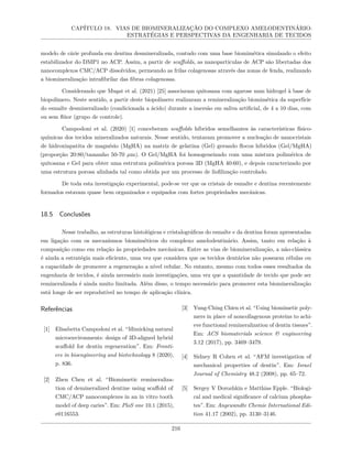 CAPÍTULO 18. VIAS DE BIOMINERALIZAÇÃO DO COMPLEXO AMELODENTINÁRIO:
ESTRATÉGIAS E PERSPECTIVAS DA ENGENHARIA DE TECIDOS
modelo de cárie profunda em dentina desmineralizada, contudo com uma base biomimética simulando o efeito
estabilizador do DMP1 no ACP. Assim, a partir de scaffolds, as nanopartículas de ACP são libertadas dos
nanocomplexos CMC/ACP dissolvidos, permeando as frilas colagenosas através das zonas de fenda, realizando
a biomineralização intrafibrilar das fibras colagenosas.
Considerando que Muşat et al. (2021) [25] associaram quitosana com agarose num hidrogel à base de
biopolímero. Neste sentido, a partir deste biopolímero realizaram a remineralização biomimética da superfície
do esmalte desmineralizado (condicionada a ácido) durante a imersão em saliva artificial, de 4 a 10 dias, com
ou sem flúor (grupo de controle).
Campodoni et al. (2020) [1] conceberam scaffolds híbridos semelhantes às características físico-
químicas dos tecidos mineralizados naturais. Nesse sentido, tentaram promover a nucleação de nanocristais
de hidroxiapatita de magnésio (MgHA) na matriz de gelatina (Gel) gerando flocos híbridos (Gel/MgHA)
(proporção 20:80/tamanho 50-70 µm). O Gel/MgHA foi homogeneizado com uma mistura polimérica de
quitosana e Gel para obter uma estrutura polimérica porosa 3D (MgHA 40:60), e depois caracterizado por
uma estrutura porosa alinhada tal como obtida por um processo de liofilização controlado.
De toda esta investigação experimental, pode-se ver que os cristais de esmalte e dentina recentemente
formados estavam quase bem organizados e equipados com fortes propriedades mecânicas.
18.5 Conclusões
Nesse trabalho, as estruturas histológicas e cristalográficas do esmalte e da dentina foram apresentadas
em ligação com os mecanismos biomiméticos do complexo amelodentinário. Assim, tanto em relação à
composição como em relação às propriedades mecânicas. Entre as vias de biomineralização, a não-clássica
é ainda a estratégia mais eficiente, uma vez que considera que os tecidos dentários não possuem células ou
a capacidade de promover a regeneração a nível celular. No entanto, mesmo com todos esses resultados da
engenharia de tecidos, é ainda necessário mais investigações, uma vez que a quantidade de tecido que pode ser
remineralizada é ainda muito limitada. Além disso, o tempo necessário para promover esta biomineralização
está longe de ser reprodutível no tempo de aplicação clínica.
Referências
[1] Elisabetta Campodoni et al. “Mimicking natural
microenvironments: design of 3D-aligned hybrid
scaffold for dentin regeneration”. Em: Fronti-
ers in bioengineering and biotechnology 8 (2020),
p. 836.
[2] Zhen Chen et al. “Biomimetic remineraliza-
tion of demineralized dentine using scaffold of
CMC/ACP nanocomplexes in an in vitro tooth
model of deep caries”. Em: PloS one 10.1 (2015),
e0116553.
[3] Yung-Ching Chien et al. “Using biomimetic poly-
mers in place of noncollagenous proteins to achi-
eve functional remineralization of dentin tissues”.
Em: ACS biomaterials science & engineering
3.12 (2017), pp. 3469–3479.
[4] Sidney R Cohen et al. “AFM investigation of
mechanical properties of dentin”. Em: Israel
Journal of Chemistry 48.2 (2008), pp. 65–72.
[5] Sergey V Dorozhkin e Matthias Epple. “Biologi-
cal and medical significance of calcium phospha-
tes”. Em: Angewandte Chemie International Edi-
tion 41.17 (2002), pp. 3130–3146.
216
 
