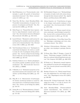 CAPÍTULO 18. VIAS DE BIOMINERALIZAÇÃO DO COMPLEXO AMELODENTINÁRIO:
ESTRATÉGIAS E PERSPECTIVAS DA ENGENHARIA DE TECIDOS
[6] Sherif Elsharkawy et al. “Protein disorder–order
interplay to guide the growth of hierarchical
mineralized structures”. Em: Nature communi-
cations 9.1 (2018), pp. 1–12.
[7] Yuwei Fan, Zhi Sun e Janet Moradian-Oldak.
“Controlled remineralization of enamel in the
presence of amelogenin and fluoride”. Em: Bio-
materials 30.4 (2009), pp. 478–483.
[8] Zehui Fang et al. “Enamel-like tissue regenera-
tion by using biomimetic enamel matrix pro-
teins”. Em: International Journal of Biological
Macromolecules 183 (2021), pp. 2131–2141.
[9] Laurie B Gower. “Biomimetic model systems for
investigating the amorphous precursor pathway
and its role in biomineralization”. Em: Chemical
reviews 108.11 (2008), pp. 4551–4627.
[10] Yael Gruenbaum-Cohen et al. “Amelogenin in
cranio-facial development: the tooth as a model
to study the role of amelogenin during embryo-
genesis”. Em: Journal of Experimental Zoology
Part B: Molecular and Developmental Evolution
312.5 (2009), pp. 445–457.
[11] Gulcihan Gulseren et al. “Dentin phosphopro-
tein mimetic peptide nanofibers promote biomi-
neralization”. Em: Macromolecular bioscience
19.1 (2019), p. 1800080.
[12] S Habelitz et al. “Mechanical properties of hu-
man dental enamel on the nanometre scale”. Em:
Archives of Oral Biology 46.2 (2001), pp. 173–
183.
[13] Bing He et al. “Measurement of hydroxyapa-
tite density and Knoop hardness in sound hu-
man enamel and a correlational analysis between
them”. Em: Archives of oral biology 55.2 (2010),
pp. 134–141.
[14] Libang He et al. “Biomineralization of dentin”.
Em: Journal of Structural Biology 207.2 (2019),
pp. 115–122.
[15] RA Hernández-Vázquez et al. “Mechanobiologi-
cal analysis of molar teeth with carious lesions
through the finite element method”. Em: Applied
Bionics and Biomechanics 2018 (2018).
[16] Juliana Ivancik et al. “Contributions of aging
to the fatigue crack growth resistance of hu-
man dentin”. Em: Acta biomaterialia 8.7 (2012),
pp. 2737–2746.
[17] Yeau-Ren Jeng et al. “Human enamel rod pre-
sents anisotropic nanotribological properties”.
Em: Journal of the mechanical behavior of bio-
medical materials 4.4 (2011), pp. 515–522.
[18] Eduardo Katchburian e Victor Elias Arana Cha-
vez. “Histologia e embriologia oral: texto, atlas,
correlações clınicas”. Em: (2014).
[19] Abraham L Kierszenbaum. Histologia e biolo-
gia celular: uma introdução à patologia. Elsevier,
2008.
[20] Yi-Yeoun Kim, Elliot P Douglas e Laurie B
Gower. “Patterning inorganic (CaCO3) thin
films via a polymer-induced liquid-precursor pro-
cess”. Em: Langmuir 23.9 (2007), pp. 4862–4870.
[21] SY Kwak et al. “Biomimetic enamel regenera-
tion mediated by leucine-rich amelogenin pep-
tide”. Em: Journal of dental research 96.5 (2017),
pp. 524–530.
[22] Rodrigo S Lacruz et al. “Dental enamel forma-
tion and implications for oral health and di-
sease”. Em: Physiological reviews 97.3 (2017),
pp. 939–993.
[23] Gitirana LB. “Coleção Conhecendo”. Em: His-
tologia dos tecidos. 1ª. ed. Rio de Janeiro: PU-
BLIT Soluções Editoriais 1 (2013).
[24] Janet Moradian-Oldak. “Protein-mediated
enamel mineralization”. Em: Frontiers in
Bioscience-Landmark 17.6 (2012), pp. 1996–
2023.
217
 