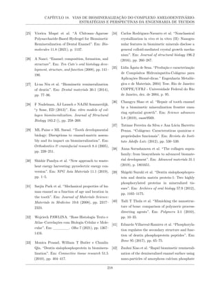 CAPÍTULO 18. VIAS DE BIOMINERALIZAÇÃO DO COMPLEXO AMELODENTINÁRIO:
ESTRATÉGIAS E PERSPECTIVAS DA ENGENHARIA DE TECIDOS
[25] Viorica Muşat et al. “A Chitosan–Agarose
Polysaccharide-Based Hydrogel for Biomimetic
Remineralization of Dental Enamel”. Em: Bio-
molecules 11.8 (2021), p. 1137.
[26] A Nanci. “Enamel: composition, formation, and
structure”. Em: Ten Cate’s oral histology deve-
lopment, structure, and function (2008), pp. 141–
190.
[27] Li-na Niu et al. “Biomimetic remineralization
of dentin”. Em: Dental materials 30.1 (2014),
pp. 77–96.
[28] F Nudelman, AJ Lausch e NAJM Sommerdijk.
“y Sone, ED (2013)”. Em: vitro models of col-
lagen biomineralization. Journal of Structural
Biology 183.2 (), pp. 258–269.
[29] ML Paine e ML Snead. “Tooth developmental
biology: Disruptions to enamel-matrix assem-
bly and its impact on biomineralization”. Em:
Orthodontics & craniofacial research 8.4 (2005),
pp. 239–251.
[30] Shishir Pandya et al. “New approach to waste-
heat energy harvesting: pyroelectric energy con-
version”. Em: NPG Asia Materials 11.1 (2019),
pp. 1–5.
[31] Saejin Park et al. “Mechanical properties of hu-
man enamel as a function of age and location in
the tooth”. Em: Journal of Materials Science:
Materials in Medicine 19.6 (2008), pp. 2317–
2324.
[32] Wojciech PAWLINA. “Ross Histologia Texto e
Atlas–Correlações com Biologia Celular e Mole-
cular”. Em: ______. Olho 7 (2021), pp. 1367–
1416.
[33] Monica Prasad, William T Butler e Chunlin
Qin. “Dentin sialophosphoprotein in biominera-
lization”. Em: Connective tissue research 51.5
(2010), pp. 404–417.
[34] Carlos Rodriguez-Navarro et al. “Nonclassical
crystallization in vivo et in vitro (II): Nanogra-
nular features in biomimetic minerals disclose a
general colloid-mediated crystal growth mecha-
nism”. Em: Journal of structural biology 196.2
(2016), pp. 260–287.
[35] Lídia Ágata de Sena. “Produção e caracterização
de Compósitos Hidroxiapatita-Colágeno para
Aplicações Biomé-dicas.” Engenharia Metalúr-
gica e de Materiais, 2004) Tese. Rio de Janeiro:
COPPE/UFRJ - Universidade Federal do Rio
de Janeiro, dez. de 2004, p. 95.
[36] Changyu Shao et al. “Repair of tooth enamel
by a biomimetic mineralization frontier ensu-
ring epitaxial growth”. Em: Science advances
5.8 (2019), eaaw9569.
[37] Tatiane Ferreira da Silva e Ana Lúcia Barretto
Penna. “Colágeno: Caracterısticas quımicas e
propriedades funcionais”. Em: Revista do Insti-
tuto Adolfo Lutz (2012), pp. 530–539.
[38] Anna Sorushanova et al. “The collagen supra-
family: from biosynthesis to advanced biomate-
rial development”. Em: Advanced materials 31.1
(2019), p. 1801651.
[39] Shigeki Suzuki et al. “Dentin sialophosphopro-
tein and dentin matrix protein-1: Two highly
phosphorylated proteins in mineralized tis-
sues”. Em: Archives of oral biology 57.9 (2012),
pp. 1165–1175.
[40] Taili T Thula et al. “Mimicking the nanostruc-
ture of bone: comparison of polymeric process-
directing agents”. Em: Polymers 3.1 (2010),
pp. 10–35.
[41] Eduardo Villarreal-Ramirez et al. “Phosphoryla-
tion regulates the secondary structure and func-
tion of dentin phosphoprotein peptides”. Em:
Bone 95 (2017), pp. 65–75.
[42] Zuohui Xiao et al. “Rapid biomimetic reminerali-
zation of the demineralized enamel surface using
nano-particles of amorphous calcium phosphate
218
 