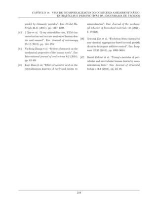 CAPÍTULO 18. VIAS DE BIOMINERALIZAÇÃO DO COMPLEXO AMELODENTINÁRIO:
ESTRATÉGIAS E PERSPECTIVAS DA ENGENHARIA DE TECIDOS
guided by chimaeric peptides”. Em: Dental Ma-
terials 33.11 (2017), pp. 1217–1228.
[43] J Xue et al. “X-ray microdiffraction, TEM cha-
racterization and texture analysis of human den-
tin and enamel”. Em: Journal of microscopy
251.2 (2013), pp. 144–153.
[44] Ya-Rong Zhang et al. “Review of research on the
mechanical properties of the human tooth”. Em:
International journal of oral science 6.2 (2014),
pp. 61–69.
[45] Luyi Zhao et al. “Effect of aspartic acid on the
crystallization kinetics of ACP and dentin re-
mineralization”. Em: Journal of the mechani-
cal behavior of biomedical materials 115 (2021),
p. 104226.
[46] Genxing Zhu et al. “Evolution from classical to
non-classical aggregation-based crystal growth
of calcite by organic additive control”. Em: Lang-
muir 32.35 (2016), pp. 8999–9004.
[47] Daniel Ziskind et al. “Young’s modulus of peri-
tubular and intertubular human dentin by nano-
indentation tests”. Em: Journal of structural
biology 174.1 (2011), pp. 23–30.
219
 