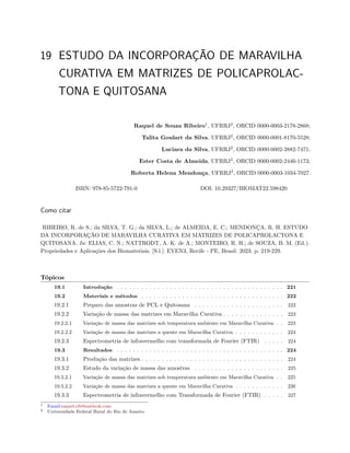 19 ESTUDO DA INCORPORAÇÃO DE MARAVILHA
CURATIVA EM MATRIZES DE POLICAPROLAC-
TONA E QUITOSANA
Raquel de Souza Ribeiro1
, UFRRJ2
, ORCID 0000-0003-2178-2868;
Talita Goulart da Silva, UFRRJ2
, ORCID 0000-0001-8170-5528;
Luciara da Silva, UFRRJ2
, ORCID 0000-0002-3882-7471;
Ester Costa de Almeida, UFRRJ2
, ORCID 0000-0002-2446-1173;
Roberta Helena Mendonça, UFRRJ2
, ORCID 0000-0003-1034-7027.
ISBN: 978-85-5722-791-0 DOI: 10.29327/BIOMAT22.598420
Como citar
RIBEIRO, R. de S.; da SILVA, T. G.; da SILVA, L.; de ALMEIDA, E. C.; MENDONÇA, R. H. ESTUDO
DA INCORPORAÇÃO DE MARAVILHA CURATIVA EM MATRIZES DE POLICAPROLACTONA E
QUITOSANA. In: ELIAS, C. N.; NATTRODT, A. K. de A.; MONTEIRO, R. H.; de SOUZA, B. M. (Ed.).
Propriedades e Aplicações dos Biomateriais. [S.l.]: EVEN3, Recife - PE, Brasil. 2023. p. 219-229.
Tópicos
19.1 Introdução . . . . . . . . . . . . . . . . . . . . . . . . . . . . . . . . . . . . . . . . . 221
19.2 Materiais e métodos . . . . . . . . . . . . . . . . . . . . . . . . . . . . . . . . . . . 222
19.2.1 Preparo das amostras de PCL e Quitosana . . . . . . . . . . . . . . . . . . . . . . 222
19.2.2 Variação de massa das matrizes em Maravilha Curativa . . . . . . . . . . . . . . . 223
19.2.2.1 Variação de massa das matrizes sob temperatura ambiente em Maravilha Curativa . . 223
19.2.2.2 Variação de massa das matrizes a quente em Maravilha Curativa . . . . . . . . . . . . 224
19.2.3 Espectrometria de infravermelho com transformada de Fourier (FTIR) . . . . . 224
19.3 Resultados . . . . . . . . . . . . . . . . . . . . . . . . . . . . . . . . . . . . . . . . . 224
19.3.1 Produção das matrizes . . . . . . . . . . . . . . . . . . . . . . . . . . . . . . . . . . . 224
19.3.2 Estudo da variação de massa das amostras . . . . . . . . . . . . . . . . . . . . . . 225
19.3.2.1 Variação de massa das matrizes sob temperatura ambiente em Maravilha Curativa . . 225
19.3.2.2 Variação de massa das matrizes a quente em Maravilha Curativa . . . . . . . . . . . . 226
19.3.3 Espectrometria de infravermelho com Transformada de Fourier (FTIR) . . . . . 227
1 Email:raquel.rib@outlook.com
2 Universidade Federal Rural do Rio de Janeiro
 