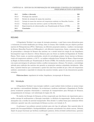 CAPÍTULO 19. ESTUDO DA INCORPORAÇÃO DE MARAVILHA CURATIVA EM MATRIZES DE
POLICAPROLACTONA E QUITOSANA
19.4 Análise e discussão . . . . . . . . . . . . . . . . . . . . . . . . . . . . . . . . . . . . 228
19.4.1 Produção das matrizes . . . . . . . . . . . . . . . . . . . . . . . . . . . . . . . . . . . 228
19.4.2 Estudo da variação de massa das amostras . . . . . . . . . . . . . . . . . . . . . . 228
19.4.2.1 Variação de massa das matrizes sob temperatura ambiente em Maravilha Curativa . . 228
19.4.2.2 Variação de massa das matrizes a quente em Maravilha Curativa . . . . . . . . . . . . 228
19.4.3 Espectrometria de infravermelho com Transformada de Fourier (FTIR) . . . . . 228
19.5 Conclusões . . . . . . . . . . . . . . . . . . . . . . . . . . . . . . . . . . . . . . . . . 229
Referências . . . . . . . . . . . . . . . . . . . . . . . . . . . . . . . . . . . . . . . . . . . . . . . . 229
RESUMO
A Engenharia Tecidual é um campo de inovação promissor, o qual busca novas alternativas para
o tratamento de tecidos danificados por doença, lesão ou trauma. Este trabalho tem por objetivo produzir
matrizes de Policaprolactona (PCL) e Quitosana, em diferentes proporções mássicas, e analisar a incorporação
do fármaco Maravilha Curativa do DrHumphrey’s, sob diferentes temperaturas. Assim, a pesquisa visa, além
de potencializar a absorção de fármaco das matrizes, ser o estudo inicial da criação de um biopolímero
biocompatível capaz de absorver e liberar fármacos para uso futuro no âmbito da Engenharia de Tecidos
Ósseos. Neste ensaio, as matrizes produzidas, através de metodologia própria, foram imersas no fármaco
citado sob temperatura ambiente e a 50 °C, e as análises realizadas foram Variação de Massa e Espectroscopia
na Região do Infravermelho por Transformada de Fourier (FTIR). Os resultados mostram que as amostras
com maior porcentagem de quitosona tendem a melhor incorporarem o fármaco. No entanto, a metodologia
adotada para confecção das matrizes não garantiu as proporções mássicas estipuladas inicialmente. Além
disso, é possível observar que o carreamento a quente fora mais bem sucedido do que o feito sob temperatura
ambiente, aumentando a capacidade de absorção das amostras testadas, apesar de não demonstrarem grandes
variações.
Palavras-chave: engenharia de tecidos, biopolímero, incorporação de fármacos.
19.1 Introdução
A Engenharia Tecidual é uma inovação confiável, a qual combate lesões teciduais ao mesmo tempo
que reproduz o microambiente fisiológico. Ao revolucionar a medicina tradicional, a Engenharia de Tecidos
possui atualmente pesquisas relacionadas a construção de transportadores para liberação de fármacos,
acompanhamento de doenças e até substituição de órgãos [10, 15].
No âmbito da liberação de fármacos, já fora comprovado que dois fatores são importantes para a
melhor entrega de medicamentos: a liberação controlada e a eficiência da segmentação. Ambos podem ser
alcançados com a escolha do material transportador. Esta decisão é a melhor forma para minimizar efeitos
colaterais e garantir uma alta concentração do fármaco na área a ser tratada [4, 7].
A quitosana é um polímero natural excelente para este tipo de aplicação. Este material além de
possuir alta biocompatibilidade e biodegradabilidade, apresenta naturalmente boa adesão mucosa. Ademais,
dispõe de grupos funcionais que facilitam modificações químicas, detém atividade antibacteriana, apresenta
221
 