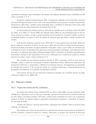 CAPÍTULO 19. ESTUDO DA INCORPORAÇÃO DE MARAVILHA CURATIVA EM MATRIZES DE
POLICAPROLACTONA E QUITOSANA
capacidade de absorção e ação antioxidante. No entanto, este polímero demonstra baixa solubilidade em PH
neutro ou alcalino [1, 3, 7].
O polímero sintético policaprolactona, PCL, é amplamente utilizado na área biomédica, incluindo
sistemas de liberação de fármacos. Isto se deve a sua compatibilidade com uma grande variedade de ingredientes
farmacêuticos. Além disso, o poliéster possui degradação lenta, a facilidade de fabricação, baixo custo e fácil
manipulação pela sua baixa temperatura de melting (Tm) [4, 16].
A mistura destes dois polímeros pode ser observada em trabalhos como os de Deng, Gould, Ali (2021)
[4]; Johari, et al. (2021) [7] e Soares (2022) [12]. Segundo Johari (2021) [7], esta combinação pode ser feita de
forma mecânica ou química, ao ligar os grupos funcionais dos dois polímeros. O presente trabalho, através de
metodologia própria, irá aquecer o PCL em solução de quitosana para que facilite a junção mecânica dos
mesmos.
A Hamamelis Virginiana conhecida como “Witch Hazel” é uma pequena árvore da família Hamameli-
daceae, originada na América do Norte. Na sua casca e folha estão presentes os taninos hamamelitaninos e
proantatocianidinas, juntamente com alguns polifenóis e ácido gálico. Ambos, casca e folhas, são utilizados para
a obtenção do extrato e do destilado desta planta que possui propriedades antioxidante e anti-inflamatória. Por
este motivo, as aplicações desta planta medicinal abrangem desde o tratamento de distúrbios gastrointestinais,
hemorroidas e doenças de pele (queimaduras leves, acnes e inflamações) até a indústria de cosméticos, estando
presentes em loções, cremes e tônicos capilares [11, 2].
Este trabalho tem por objetivos produzir matrizes de PCL e quitosana através de uma nova me-
todologia, realizar o estudo da incorporação do fármaco Maravilha Curativa (Hamamelis Virginiana), sob
temperaturas diferentes, e compreender a influência da proporção mássica e da temperatura na capacidade
de absorção das amostras. É um estudo que almeja ser a pesquisa inicial para o desenvolvimento de um
biopolímero biocompatível a ser utilizado na Engenharia Tecidual.
Cabe pontuar por fim que este ensaio fora realizado em paralelo com o trabalho descrito no artigo
publicado de Ribeiro et al. (2022) [13].
19.2 Materiais e métodos
19.2.1 Preparo das amostras de PCL e Quitosana
No preparo das matrizes foram utilizadas PCL em esferas, (Capa 6500, com peso molecular médio
50,000g/mol), e Quitosana em pó, de baixo peso molecular. A pesagem dos materiais fora realizada fazendo uso
de vidro relógio e de balança analítica. Além disso, os filmes foram produzidos de acordo com as proporções
mássicas da Tabela 12, visando analisar a capacidade da quitosana de aprimorar a capacidade de absorção
dos materiais formados.
A Figura 19.1 descreve o processo desenvolvido e empregado neste trabalho. Todas as amostras foram
realizadas em triplicatas.
Vale ressaltar que o tempo de aquecimento foi o suficiente para alcançar a temperatura de amolecimento
do PCL, deixando o material no ponto de “melting”. Além disso, no preparo das amostras de PCL puro
222
 