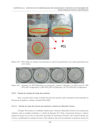 CAPÍTULO 19. ESTUDO DA INCORPORAÇÃO DE MARAVILHA CURATIVA EM MATRIZES DE
POLICAPROLACTONA E QUITOSANA
Figura 19.3 – PCL sólido em solução com quitosana (a) antes do aquecimento; (b,c) após aquecimento por
micro-ondas.
Figura 19.4 – Amostras de PCL/Quitosana em proporções mássicas diferentes. (a) PCL puro;(b) 50%
PCL/50% de Quitosana (c) 60% PCL/40% de Quitosana; (d) 75% PCL/25% de Quitosana.
19.3.2 Estudo da variação de massa das amostras
Para a execução deste estudo, os dados dos pesos das matrizes, após carreamento, foram plotados na
ferramenta de gráficos e análises, OriginProTrial 2019.
19.3.2.1 Variação de massa das matrizes sob temperatura ambiente em Maravilha Curativa
A Figura 19.5 mostra os resultados obtidos para o fármaco Maravilha Curativa sob temperatura
ambiente, após as medidas realizadas e o cálculo da Equação 19.1. Nela, é importante destacar o número
pequeno de pontos; isto se deve as duas horas decorridas de experimento. Portanto, não é possível afirmar que
ocorreu a estabilização da variação de massa. Cabe relembrar que neste procedimento as amostras imersas em
225
 