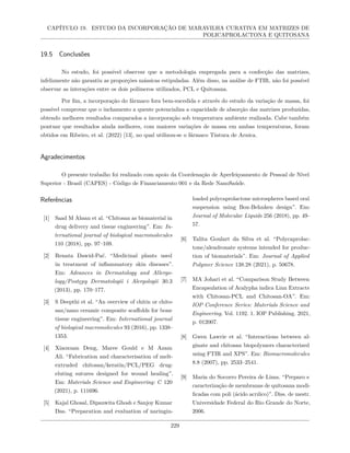 CAPÍTULO 19. ESTUDO DA INCORPORAÇÃO DE MARAVILHA CURATIVA EM MATRIZES DE
POLICAPROLACTONA E QUITOSANA
19.5 Conclusões
No estudo, foi possível observar que a metodologia empregada para a confecção das matrizes,
infelizmente não garantiu as proporções mássicas estipuladas. Além disso, na análise de FTIR, não foi possível
observar as interações entre os dois polímeros utilizados, PCL e Quitosana.
Por fim, a incorporação do fármaco fora bem-sucedida e através do estudo da variação de massa, foi
possível comprovar que o inchamento a quente potencializa a capacidade de absorção das matrizes produzidas,
obtendo melhores resultados comparados a incorporação sob temperatura ambiente realizada. Cabe também
pontuar que resultados ainda melhores, com maiores variações de massa em ambas temperaturas, foram
obtidos em Ribeiro, et al. (2022) [13], no qual utilizou-se o fármaco Tintura de Arnica.
Agradecimentos
O presente trabalho foi realizado com apoio da Coordenação de Aperfeiçoamento de Pessoal de Nível
Superior - Brasil (CAPES) - Código de Financiamento 001 e da Rede NanoSaúde.
Referências
[1] Saad M Ahsan et al. “Chitosan as biomaterial in
drug delivery and tissue engineering”. Em: In-
ternational journal of biological macromolecules
110 (2018), pp. 97–109.
[2] Renata Dawid-Pać. “Medicinal plants used
in treatment of inflammatory skin diseases”.
Em: Advances in Dermatology and Allergo-
logy/Postępy Dermatologii i Alergologii 30.3
(2013), pp. 170–177.
[3] S Deepthi et al. “An overview of chitin or chito-
san/nano ceramic composite scaffolds for bone
tissue engineering”. Em: International journal
of biological macromolecules 93 (2016), pp. 1338–
1353.
[4] Xiaoxuan Deng, Maree Gould e M Azam
Ali. “Fabrication and characterisation of melt-
extruded chitosan/keratin/PCL/PEG drug-
eluting sutures designed for wound healing”.
Em: Materials Science and Engineering: C 120
(2021), p. 111696.
[5] Kajal Ghosal, Dipanwita Ghosh e Sanjoy Kumar
Das. “Preparation and evaluation of naringin-
loaded polycaprolactone microspheres based oral
suspension using Box-Behnken design”. Em:
Journal of Molecular Liquids 256 (2018), pp. 49–
57.
[6] Talita Goulart da Silva et al. “Polycaprolac-
tone/alendronate systems intended for produc-
tion of biomaterials”. Em: Journal of Applied
Polymer Science 138.28 (2021), p. 50678.
[7] MA Johari et al. “Comparison Study Between
Encapsulation of Acalypha indica Linn Extracts
with Chitosan-PCL and Chitosan-OA”. Em:
IOP Conference Series: Materials Science and
Engineering. Vol. 1192. 1. IOP Publishing. 2021,
p. 012007.
[8] Gwen Lawrie et al. “Interactions between al-
ginate and chitosan biopolymers characterized
using FTIR and XPS”. Em: Biomacromolecules
8.8 (2007), pp. 2533–2541.
[9] Maria do Socorro Pereira de Lima. “Preparo e
caracterização de membranas de quitosana modi-
ficadas com poli (ácido acrılico)”. Diss. de mestr.
Universidade Federal do Rio Grande do Norte,
2006.
229
 