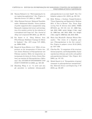 CAPÍTULO 19. ESTUDO DA INCORPORAÇÃO DE MARAVILHA CURATIVA EM MATRIZES DE
POLICAPROLACTONA E QUITOSANA
[10] Maryam Rahmati et al. “Electrospinning for tis-
sue engineering applications”. Em: Progress in
Materials Science 117 (2021), p. 100721.
[11] Akbar Rostami-Vartooni, Mahmoud Nasrollah-
zadeh e Mohammad Alizadeh. “Green synthesis
of perlite supported silver nanoparticles using
Hamamelis virginiana leaf extract and investiga-
tion of its catalytic activity for the reduction of
4-nitrophenol and Congo red”. Em: Journal of
Alloys and compounds 680 (2016), pp. 309–314.
[12] Íris Soares et al. “Drug Delivery from
PCL/Chitosan Multilayer Coatings for Metal-
lic Implants”. Em: ACS omega 7.27 (2022),
pp. 23096–23106.
[13] Raquel de Souza Ribeiro et al. “Effect of tem-
perature on the incorporation of Arnica tinc-
ture (Arnica Montana) in Polycaprolactone and
Chitosan matrices: Efeito da temperatura na
incorporação da tintura de Arnica (Arnica Mon-
tana) nas matrizes de Polycaprolactona e Quito-
sana”. Em: STUDIES IN ENGINEERING AND
EXACT SCIENCES 3.3 (2022), pp. 423–438.
[14] Zhaodong Wang et al. “A novel and sim-
ple procedure to synthesize chitosan-graft-
polycaprolactone in an ionic liquid”. Em: Car-
bohydrate polymers 94.1 (2013), pp. 505–510.
[15] Holly Wobma e Gordana Vunjak-Novakovic.
“Tissue Engineering and Regenerative Medicine
2015: A Year in Review”. Em: Tissue Engi-
neering Part B: Reviews 22.2 (2016). PMID:
26714410, pp. 101–113. doi: 10 . 1089 / ten .
teb.2015.0535. eprint: https://doi.org/
10.1089/ten.teb.2015.0535. url: https:
//doi.org/10.1089/ten.teb.2015.0535.
[16] Maria Ann Woodruff e Dietmar Werner Hut-
macher. “The return of a forgotten poly-
mer—Polycaprolactone in the 21st century”.
Em: Progress in polymer science 35.10 (2010),
pp. 1217–1256.
[17] Chin-San Wu. “A comparison of the structure,
thermal properties, and biodegradability of poly-
caprolactone/chitosan and acrylic acid grafted
polycaprolactone/chitosan”. Em: Polymer 46.1
(2005), pp. 147–155.
[18] Micheli Zanetti et al. “Encapsulation of geranyl
cinnamate in polycaprolactone nanoparticles”.
Em: Materials Science and Engineering: C 97
(2019), pp. 198–207.
230
 