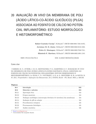 20 AVALIAÇÃO IN VIVO DA MEMBRANA DE POLI
(ÁCIDO LÁTICO-CO-ÁCIDO GLICÓLICO) (PLGA)
ASSOCIADA AO FOSFATO DE CÁLCIO NO POTEN-
CIAL INFLAMATÓRIO: ESTUDO MORFOLÓGICO
E HISTOMORFOMÉTRICO
Rafael Coutinho Carrijo1
, SLMandic2
, ORCID 0000-0001-7331-018X;
Joviniano M. O. Júnior, SLMandic2
, ORCID 0000-0002-6516-1038;
Pedro G. Montagner, SLMandic2
, ORCID 0000-0002-7836-7131;
Elizabeth F. Martinez, SLMandic2
, ORCID 0000-0002-4991-1185.
ISBN: 978-85-5722-791-0 DOI: 10.29327/BIOMAT22.598450
Como citar
CARRIJO, R. C.; JUNIOR, J. M. O.; MONTAGNER, P. G.; MARTINEZ, E. F. AVALIAÇÃO IN VIVO
DA MEMBRANA DE POLI (ÁCIDO LÁTICO-CO-ÁCIDO GLICÓLICO) (PLGA) ASSOCIADA AO
FOSFATO DE CÁLCIO NO POTENCIAL INFLAMATÓRIO: ESTUDO MORFOLÓGICO E
HISTOMORFOMÉTRICO. In: ELIAS, C. N.; NATTRODT, A. K. de A.; MONTEIRO, R. H.; de SOUZA, B.
M. (Ed.). Propriedades e Aplicações dos Biomateriais. [S.l.]: EVEN3, Recife - PE, Brasil. 2023. p. 230-240.
Tópicos
20.1 Introdução . . . . . . . . . . . . . . . . . . . . . . . . . . . . . . . . . . . . . . . . . 232
20.2 Materiais e métodos . . . . . . . . . . . . . . . . . . . . . . . . . . . . . . . . . . . 234
20.2.1 Apreciação ética . . . . . . . . . . . . . . . . . . . . . . . . . . . . . . . . . . . . . . 234
20.2.2 Grupos amostrais . . . . . . . . . . . . . . . . . . . . . . . . . . . . . . . . . . . . . . 234
20.2.3 Avaliação morfológica (microscopia eletrônica de varredura) das membranas . . 234
20.2.4 Avaliação do pH em solução . . . . . . . . . . . . . . . . . . . . . . . . . . . . . . . 234
20.2.5 Procedimentos cirúrgicos . . . . . . . . . . . . . . . . . . . . . . . . . . . . . . . . . 235
20.2.6 Processamento histológico . . . . . . . . . . . . . . . . . . . . . . . . . . . . . . . . . 235
20.2.7 Análise estatística . . . . . . . . . . . . . . . . . . . . . . . . . . . . . . . . . . . . . 236
1 Email:corcrj@gmail.com
2 Universidades São Leopoldo Mandic
 