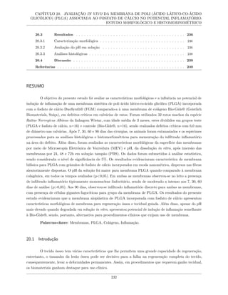 CAPÍTULO 20. AVALIAÇÃO IN VIVO DA MEMBRANA DE POLI (ÁCIDO LÁTICO-CO-ÁCIDO
GLICÓLICO) (PLGA) ASSOCIADA AO FOSFATO DE CÁLCIO NO POTENCIAL INFLAMATÓRIO:
ESTUDO MORFOLÓGICO E HISTOMORFOMÉTRICO
20.3 Resultados . . . . . . . . . . . . . . . . . . . . . . . . . . . . . . . . . . . . . . . . . 236
20.3.1 Caracterização morfológica . . . . . . . . . . . . . . . . . . . . . . . . . . . . . . . . 236
20.3.2 Avaliação do pH em solução . . . . . . . . . . . . . . . . . . . . . . . . . . . . . . . 236
20.3.3 Análises histológicas . . . . . . . . . . . . . . . . . . . . . . . . . . . . . . . . . . . . 238
20.4 Discussão . . . . . . . . . . . . . . . . . . . . . . . . . . . . . . . . . . . . . . . . . . 239
Referências . . . . . . . . . . . . . . . . . . . . . . . . . . . . . . . . . . . . . . . . . . . . . . . . 240
RESUMO
O objetivo do presente estudo foi avaliar as características morfológicas e a influência no potencial de
indução de inflamação de uma membrana sintética de poli ácido lático-co-ácido glicólico (PLGA) incorporada
com o fosfato de cálcio DuoSynth® (FGM) comparado-a à uma membrana de colágeno Bio-Gide® (Geistlich
Biomaterials, Suíça), em defeitos críticos em calvárias de ratos. Foram utilizados 32 ratos machos da espécie
Rattus Norvegicus Albinus da linhagem Wistar, com idade média de 3 meses, estes divididos em grupos teste
(PLGA e fosfato de cálcio, n=16) e controle (Bio-Gide®, n=16), sendo realizados defeitos críticos com 6,0 mm
de diâmetro nas calvárias. Após 7, 30, 60 e 90 dias das cirurgias, os animais foram eutanasiados e os espécimes
processados para as análises histológicas e histomorfométricas para mensuração do infiltrado inflamatório
na área do defeito. Além disso, foram avaliadas as características morfológicas da superfície das membranas
por meio de Microscopia Eletrônica de Varredura (MEV) e pH, da dissolução in vitro, após imersão das
membranas por 24, 48 e 72h em solução tampão (PBS). Os dados foram submetidos à análise estatística,
sendo considerada o nível de significância de 5%. Os resultados evidenciaram característica de membrana
bifásica para PLGA com grânulos de fosfato de cálcio incorporados em escala nanométrica, dispersos nas fibras
aleatoriamente dispostas. O pH da solução foi maior para membrana PLGA quando comparado à membrana
colagênica, em todos os tempos avaliados (p<0,05). Em ambas as membranas observou-se no leito a presença
de infiltrado inflamatório tipicamente mononuclear linfocitário, sendo de moderado a intenso aos 7, 30, 60
dias de análise (p>0,05). Aos 90 dias, observou-se infiltrado inflamatório discreto para ambas as membranas,
com presença de células gigantes fagocíticas para grupo da membrana de PLGA. Os resultados do presente
estudo evidenciaram que a membrana aloplástica de PLGA incorporada com fosfato de cálcio apresentou
características morfológicas de membrana para regeneração óssea e tecidual guiada. Além disso, apesar do pH
mais elevado quando degradada em solução in vitro, apresentou potencial de indução de inflamação semelhante
à Bio-Gide®, sendo, portanto, alternativa para procedimentos clínicos que exijam uso de membrana.
Palavras-chave: Membranas, PLGA, Colágeno, Inflamação.
20.1 Introdução
O tecido ósseo tem várias características que lhe permitem uma grande capacidade de regeneração,
entretanto, o tamanho da lesão óssea pode ser decisivo para a falha na regeneração completa do tecido,
consequentemente, levar a deformidades permanentes. Assim, em procedimentos que requerem ganho tecidual,
os biomateriais ganham destaque para uso clínico.
232
 